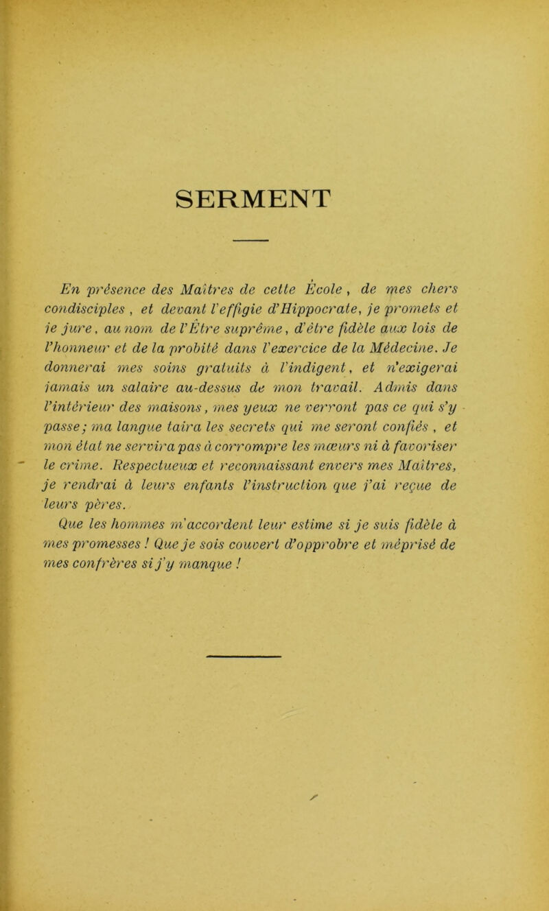 SERMENT » En 'présence des Maîtres de cette Ecole , de mes chers condisciples , et devant l'effigie d’Hippocrate, je promets et ie jure, au nom de l’Etre suprême, d'être fidèle aux lois de l’honneur et de la probité dans l'exercice de la Médecine. Je donnerai mes soins gratuits ci l'indigent, et n'exigerai jamais un salaire au-dessus de mon travail. Admis dans l’intérieur des maisons, mes yeux ne verront pas ce qui s’y passe ; ma langue taira les secrets qui me seront confiés , et mon état ne servira pas ci corrompre les mœurs ni à favoriser le crime. Respectueux et reconnaissant envers mes Maîtres, je rendrai à leurs enfants l’instruction que j’ai reçue de leurs pères. Que les hommes m accordent leur estime si je suis fidèle à mes promesses ! Que je sois couvert d’opprobre et méprisé de mes confrères si j’y manque !