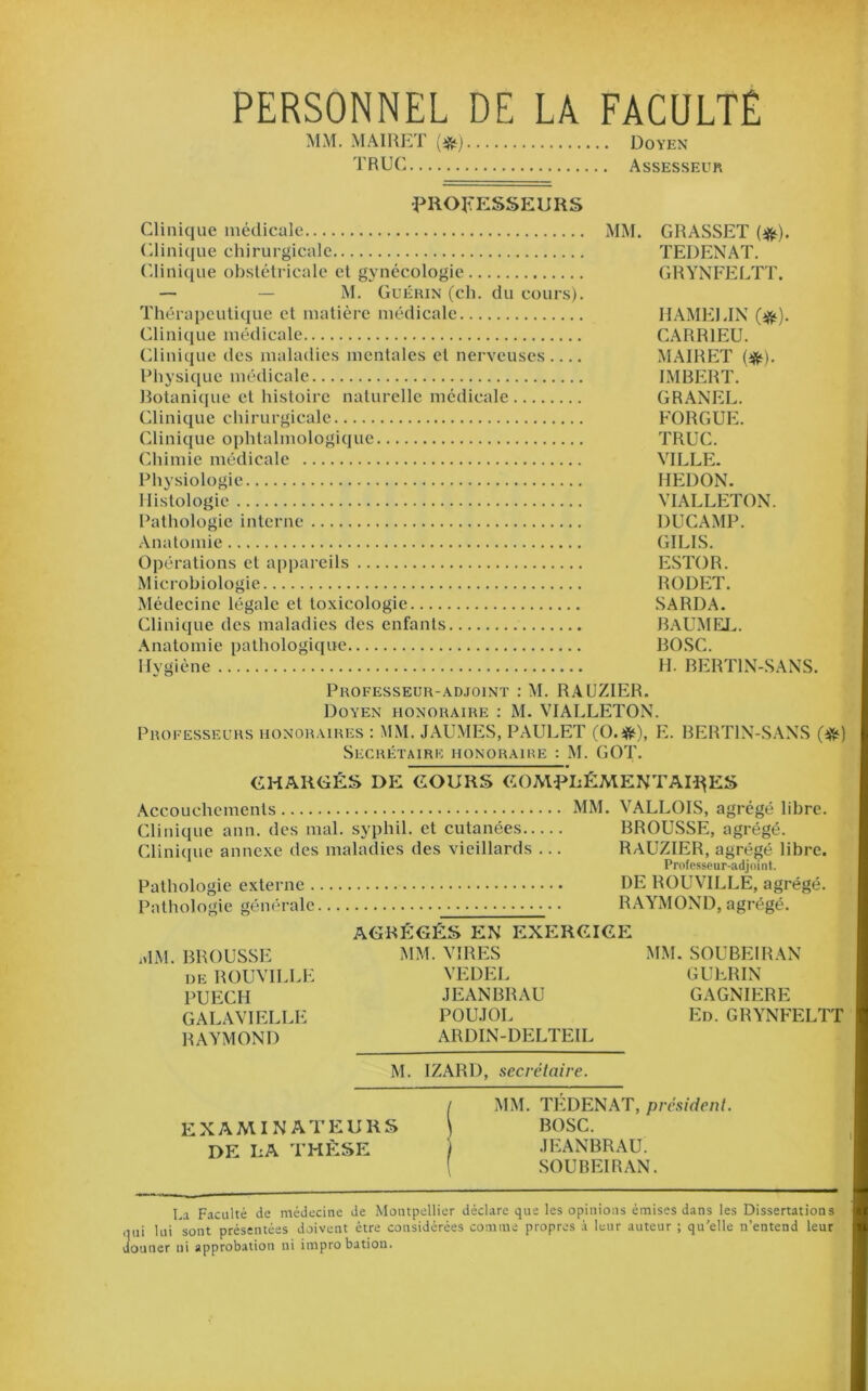 PERSONNEL DE LA FACULTÉ MM. MAIRET Doyen TRUC Assesseur ^PROFESSEURS Clinique médicale MM. GRASSET (^). (ilinicjue chirurgicale TEDENAT. (dinique obstétricale et gynécologie GRYNFEETT. — — M. Guérin (ch. du cours). Thérapeutique et matière médicale IIAMEEIX (^). Clinique médicale CARRIEU. Clinique des maladies mentales et nerveuses MAIRET (^). Rhysique médicale IMBERT. Botanique et histoire naturelle médicale GRANEL. Clinique chirurgicale FORGUE. Clinique ophtalmologique TRUC. Chimie médicale VILLE. Physiologie HEDON. Histologie VIALLETON. Pathologie interne DUCAMP. Anatomie GILIS. Opérations et appareils ESTOR. Microbiologie RODET. Médecine légale et toxicologie SARDA. Clinique des maladies des enfants BAUME!.. Anatomie pathologique BOSC. Hygiène H. BERTIN-SANS. Professeur-.ydjoint : M. RAUZIER. Doyen honoraire : M. VIALLETON. Professeurs honoraires : MM. JAUMES, PAULET (O.ifii), E. BERTIN-S.ANS Secrétaire iionoraiue : M. GOT, CHARGÉS DE COURS COMf>LÉMENTAH^ES Accouchements MM. VALLOIS, agrégé libre. Clinique ann. des mal. syphil. et cutanées BROUSSE, agrégé. Clinicpie annexe des maladies des vieillards ... RAUZIER, agrégé libre. Professeur-adjoint. Pathologie externe DE ROUVILLE, agrégé. Pathologie générale RAYMOND, agrégé. AGRÉGÉS EN EXERCICE MM. BROUSSE iMM. VIRES MM. SOUBEIRAN DE ROUVILLE VEDEL GUERIN PUECH JEANBRAU GAGNIERE GALAVIELLE POU.TOL Ed. GRYNFELTT RAYMOND ARDIN-DELTEIL M. IZARD, secrétaire. EXAMINATEURS DE LA THÈSE MM. TEDENAT, président. BOSC. JEANBRAU. .SOUBEIRAN. La Faculté de médecine de Montpellier déclare que les opinions émises dans les Dissertations qui lui sont présentées doivent être considérées comme propres à leur auteur ; qu'elle n’entend leur donner ni approbation ni improbation.