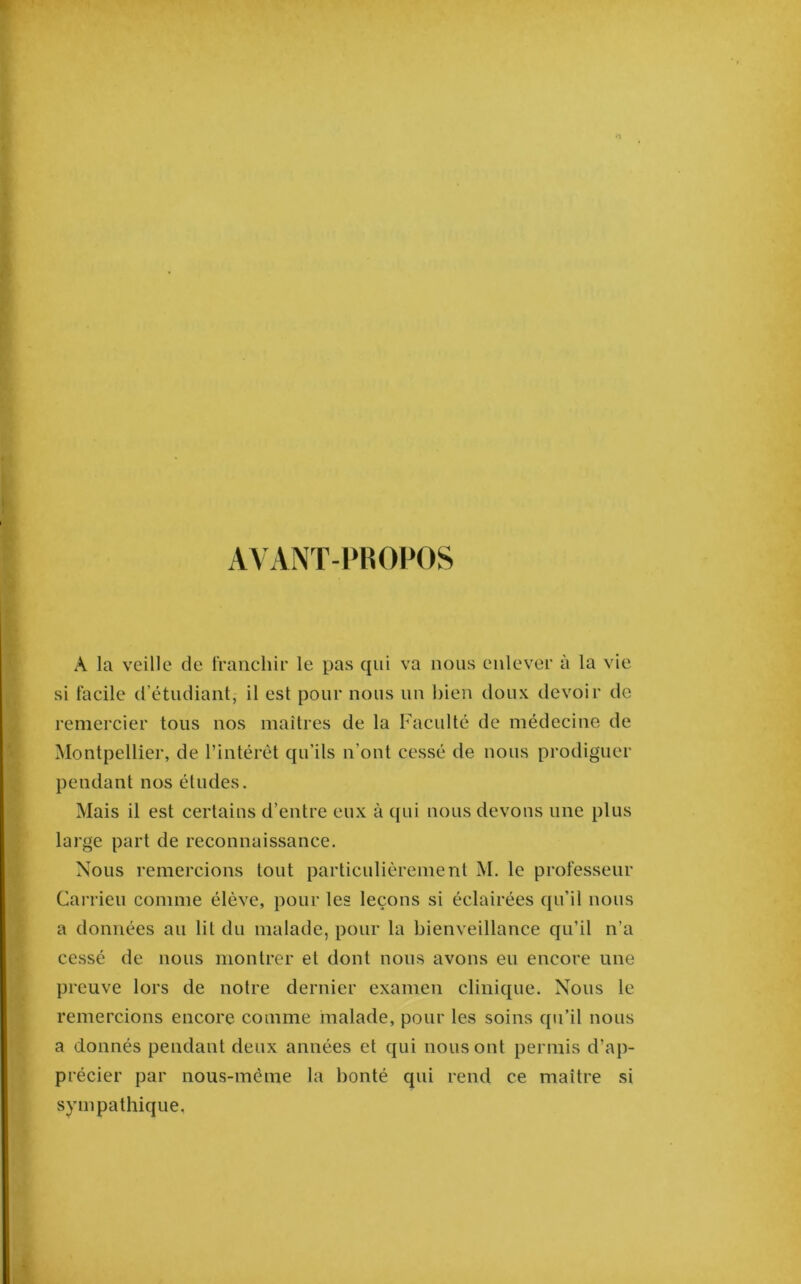 AA ANT-PKOPOS A la veille de tVanchir le pas qui va nous enlever à la vie si facile d’étudiant, il est pour nous un bien doux devoir de remercier tous nos maîtres de la Faculté de médecine de Montpellier, de l’intérêt qu’ils n’ont cessé de nous prodiguer pendant nos études. Mais il est certains d’entre eux à qui nous devons une plus large part de reconnaissance. Nous remercions tout particulièrement M. le professeur Carrieu comme élève, pour les leçons si éclairées qu’il nous a données au lit du malade, pour la bienveillance qu’il n’a cessé de nous montrer et dont nous avons eu encore une preuve lors de notre dernier examen clinique. Nous le remercions encore comme malade, pour les soins qu’il nous a donnés pendant deux années et qui nous ont permis d’ap- précier par nous-méme la bonté qui rend ce maître si sympathique.