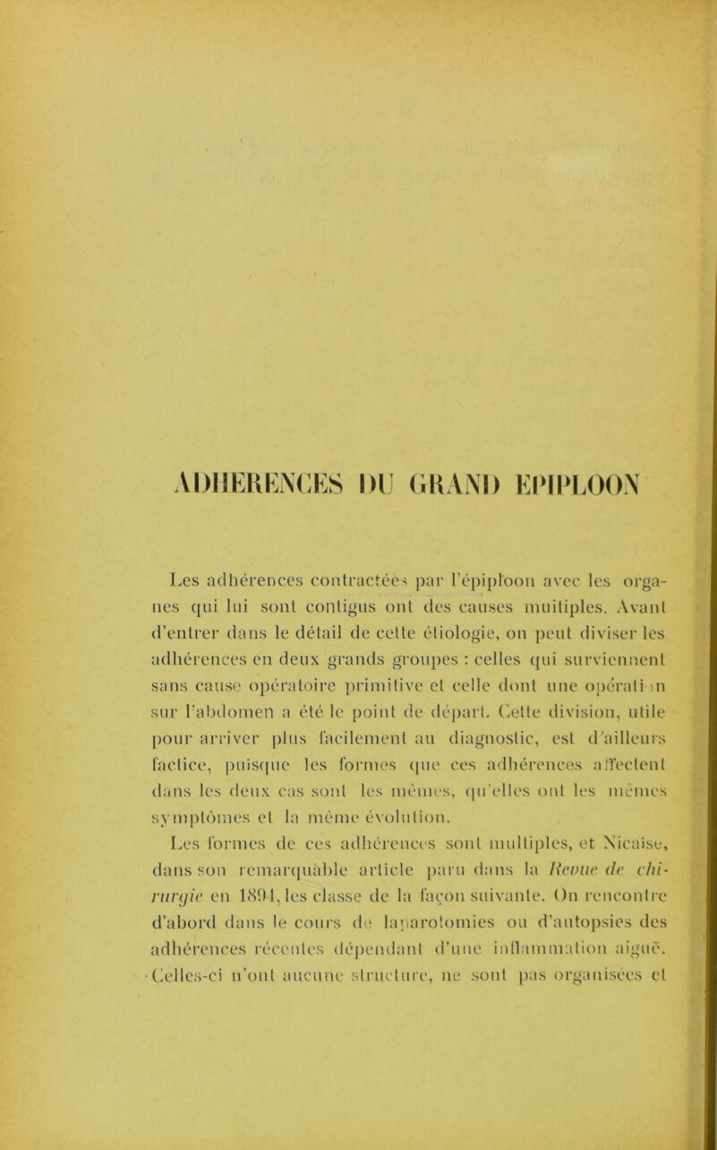 ADIIKKKNCKS DU (IIIAND KIMI>IA)O.N Les adhérences contractées par l’épiplooii avec les orga- nes cpii lui sont contigus ont des causes muitiples. Avant d’entrer dans le détail de celte étiologie, on peut diviser les adhérences en deux grands groupes : celles qui surviennent sans cause opératoire primitive et celle dont une o])érali ni sur rabilomen a été le point de départ. (’,etie division, utile pour arriver plus racilement au diagnostic, est d’ailleurs factice, puiscpie les foi’mes (pie ces adhérences alîeclent dans les deux cas sont les inémes, (pi’elles ont les mêmes symptômes et la même évolution. Les formes de ces adhérences sont multiples, et Nicaise, dans son remanpiahle article paru dans la Revue de chi- runjie en 1<S91, les classe de la façon suivante. On rencontre d’abord dans le cours de laiiarotomies ou d’autopsies des adhérences récentes (té|)cndanl d’une intlammation aiguë, (iellcs-ci n’ont aucune structure, ne sont pas organisées et