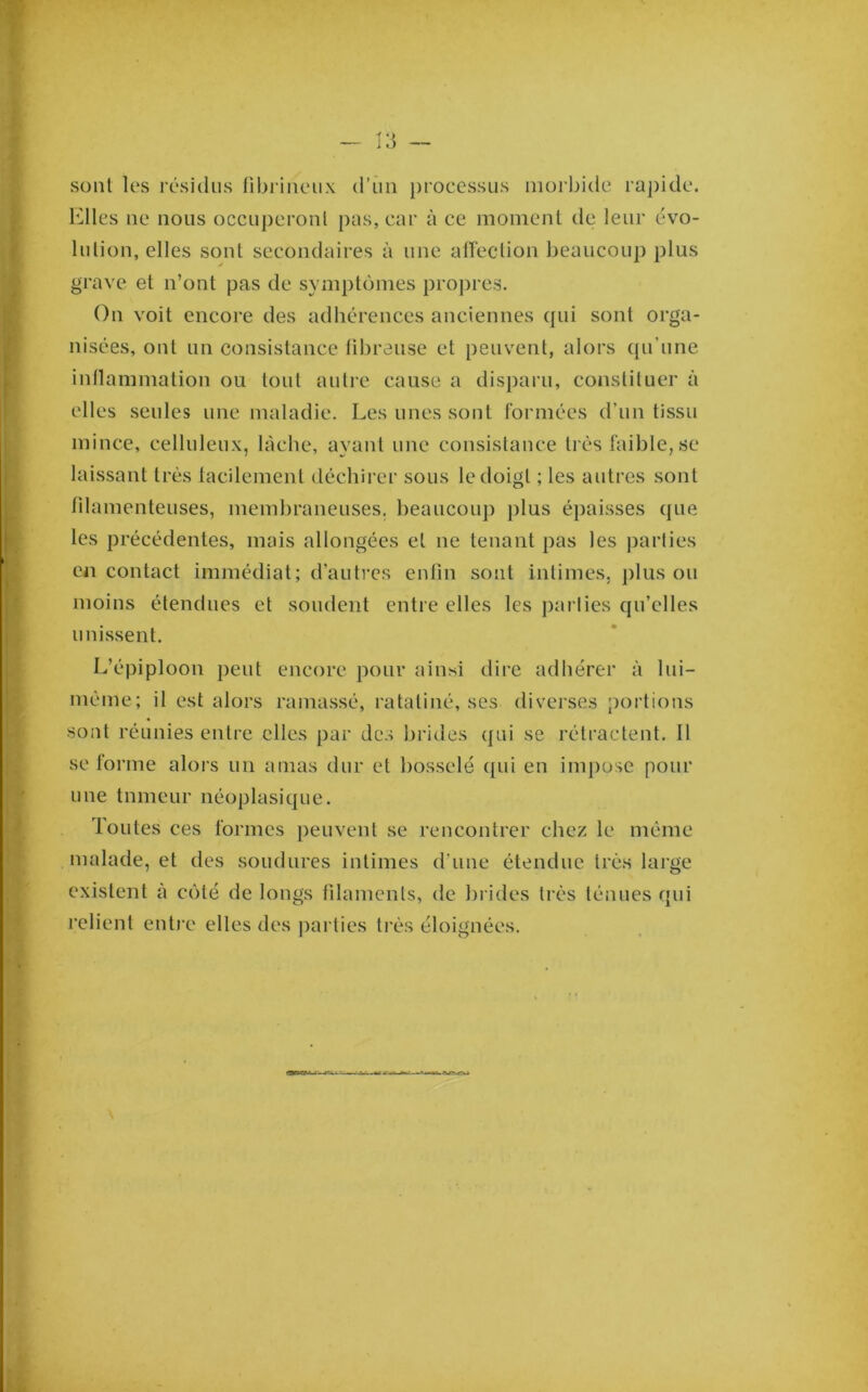 sont les résidus fibrineux d’un j)rocessus morbide rapide. Elles ne nous occuj)eronl pas, car à ce moment de leur évo- lulion, elles sont secondaires à une atîection beaucoup plus gi'ave et n’ont pas de symptômes proj)i-es. On voit encore des adhérences anciennes qui sont orga- nisées, ont un consistance fibreuse et peuvent, alors qu’une inflammation ou fout autre cause a disparu, constituer à elles seules une maladie. Les unes sont formées d’un tissu mince, celluleux, lâche, ayant une consistance très faible, se laissant très tacilement déchirer sous le doigt ; les autres sont filamenteuses, memhraneuses. beaucoup j)lus épaisses que les précédentes, mais allongées et ne tenant pas les parties en contact immédiat; d’autres enfin sont intimes, j)lus ou moins étendues et soudent entre elles les j)arlies qu’elles unissent. L’épiploon peut encore pour ainsi dire adhérer à lui- méme; il est alors ramassé, ratatiné, ses diverses portions sont réunies entre elles par des brides qui se rétractent. Il se forme alors un amas dur et bosselé ([ui en impose pour une tumeur néoplasique. Toutes ces formes peuvent se rencontrer chez le même malade, et des soudures intimes d’une étendue trè.s large existent à côté de longs filaments, de hrides très ténues qui relient entre elles des parties très éloignées.