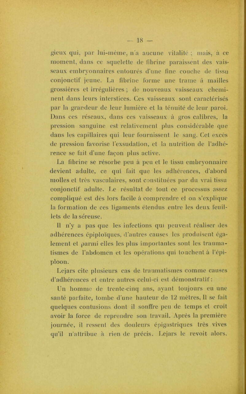 gieiix qui, par liii-inùimq n'a aucune vitalité ; mais, à ce moment, dans ce squelette de lihrine paraissent des vais- seaux embryonnaires entourés d’une fine couche de tissu conjonctif jeune. La fibrine forme une trame à mailles grossières et irrégulières ; de nouveaux vaisseaux chemi- nent dans leurs interstices. Ces vaisseaux sont caractérisés par la grandeur de leur lumière et la ténuité de leur paroi. Dans ces réseaux, dans ces vai.sseaux à gros calibres, la pression sanguine est relativement plus considérable que dans les capillaires qui leur fournissent le sang, ('.et excès de j)ression favorise l’exsudation, et la nutrition de l’adhé- rence se fait d’une façon j)lus active. La fibrine se résorbe peu à ])eu et le tissu embryonnaire devient adulte, ce qui fait que les adhérences, d’abord molles et très vasculaires, sont constituées par du vrai tissu conjonctif adulte. Le résultat de tout ce processus assez compliqué est dès lors facile à comprendre el on s’exi)lique la formation de ces ligaments étendus entre les deux feuil- lets de la séreuse. 11 n’y a pas que les infections qui ])euvent réaliser des adhérences épiploïques, d’autres causes les ]m)duisent éga- lement et parmi elles les plus importantes sont les trauma- tismes de l’abdomen et les opérations qui touchent à l’épi- ploon. Le jars cite plusieurs cas de traumatismes comme causes d’adhérences el entre autres celui-ci est démonstratif: Un homme de trente-cinq ans, ayant toujours eu une santé parfaite, tombe d’une hauteur de 12 mètres, 11 se fait quelques contusions dont il souffre peu de temps el croit avoir la force de reprendre son travail. Après la première journée, il ressent des douleurs épigastriques très vives qu’il n’altiMbue à rien de précis. Lejars le revoit alors.