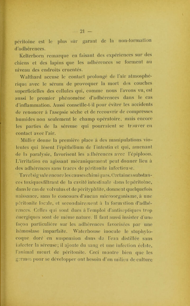 péritoine est le plus sùi* garant de la non-lornialion d'adhérences. Kelterborn remarque en faisant des expériences sur des chiens et des lapins que les adhérences se forment au niveau des endroits cruentés. Walthard accuse le contact prolongé de l’air atmosphé- ri(|uo avec le sérum de provoquer la mort des couches superficielles des cellules (jui, comme nous l’avons vu, est aus.si le premier phénomène d’adhérences dans le cas d’inllammation. Aussi conseille-t-il pour éviter les accidents de renoncer à l’asepsie sèche et de recouvrir de compresses humides non seulement le champ oj)ératoire, mais encore les parties de la séreuse qui pourraient se trouver en contact avec l’air. Millier donne la première place à des manipulations vio- lentes ({ui lèsent répilhélium de l’intestin et qui, amenant de la paralysie, favorisent les adhérences avec l’éjiiploon. L’irritation en agissant mécanif[uement peut donner lieu à des adhérences sans traces de péritonite infectieuse. Tavel signale encore les causes chi mit [ues. Certaines substan- ces toxiques liltrant de la cavité intestinale dans le péritoine, dans le cas de volvulus et de pérityphüte, donnent quelquefois naissance, sans le concours d’aucun microorganisme, à une péritonite locale, et secondairement à la formation d’adhé- rences. ('.elles {[ui sont dues à l’emploi d’antise[)ti{[ues In'tp énergi([ues sont de même nature. Il faut aussi insister d’une façon particulière sur les adhérences favoiâsées j)ar une liémostase imparfaite. Waterhouse inocule le stuphvlo- co{[ue doré en suspension dans de l’eau distillée sans infecter la séreuse; il ajoute du sang et une infection éclate, l’animal meurt île péritonite, (^eci monti’e bien i[ue les germes pour se dévelopiier ont besoin d’un milieu de culture