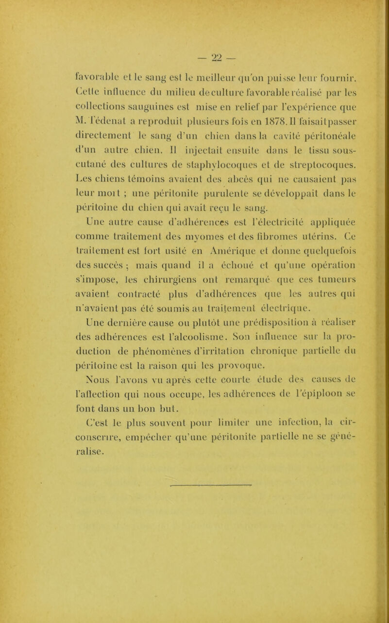 1avoral)lc et le san^ est le meilleur qu'on puisse leur fournir, ('.elle iniluence du milieu decullure favoi’ableréalisé par les collections sanguines esl mise en relief j)ar l’expérience que M. l'édenal a reproduit plusieurs fois en 1878.11 faisailpasser directement le sang d’un chien dans la cavité péritonéale d’un autre chien. Il injectait ensuite dans le tissu sous- cutané des cultures de staphylocoques et de slrej)tocoques. Les chiens témoins avaient des ahcès ({ui ne causaient jkis leur moi t ; une péritonite purulente se développait dans le péritoine du chien qui avait reçu le sang. Une autre cause d’adhérences esl l’électricité appliquée comme traitement des myomes et des lihromes utérins, (ie traitement est lorl usité en Amérique et donne (Juek[uefois des succès ; mais quand il a échoué et qu’une opération s’impose, les chirurgiens ont remarqué (pie ces tumeurs avaient contracté jilus d’adhérences que les autres (pii n’avaient pas été soumis au traitement électrique. Une dernièi’e cause ou plul(')t une prédisposition à réaliser des adhérences est l’alcoolisme. Son iniluence sur la j)io- duclion de phénomènes d’irritation chronique partielle du péritoine est la raison qui les provoque. Nous l’avons vu ajirès cette courte élude des causes de l’alleclion ({ui nous occupe, les adhérences de l’épiploon se font dans un hon hut. (’/est le plus souvent jiour limiter une infection, la cir- conscrire, empêcher qu’une péritonite jiarlielle ne se géné- ralise.