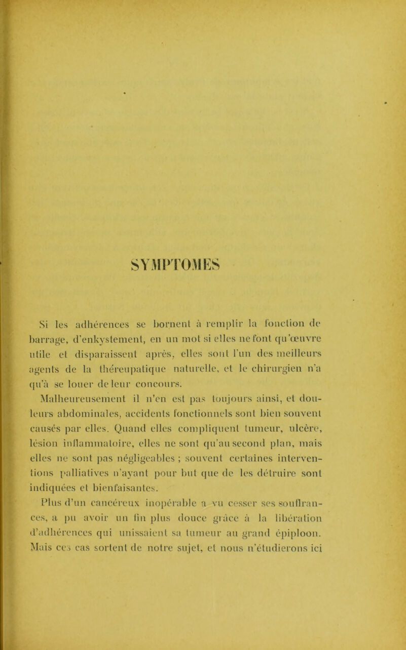 SVMPrOMKS Si les adhérences se l)oment à remplir la IdncUon de barrage, d’enkystemenl, en un mot si elles ne font qu œuvre utile et disparaissent après, elles sont l’im des meilleurs agents de la théreu|)atique naturelle, et le chirurgien n a (|u’à se louer de leur concours. Malheureusement il n’en est pas toujours ainsi, et dou- leurs abdominales, accidents lonctionnels sont bien souvent causés ])ar elles. Quand elles compliquent tumeur, idcère, lésion inllammatoire, elles ne sont ([u’au second plan, mais elles ne sont pas négligeables ; souvent certaines interven- tions palliatives n’ayant pour but que de les détruire sont indiquées et bienfaisantes. [Mus d’un cancéreu.x inopérable a vu cesser ses soutlran- ces, a pu avoir un lin plus douce grâce à la libération d’adhérences qui unissaient sa tumeur au grand épiploon. Mais CCS cas sortent de notre sujet, et nous n’étudierons ici