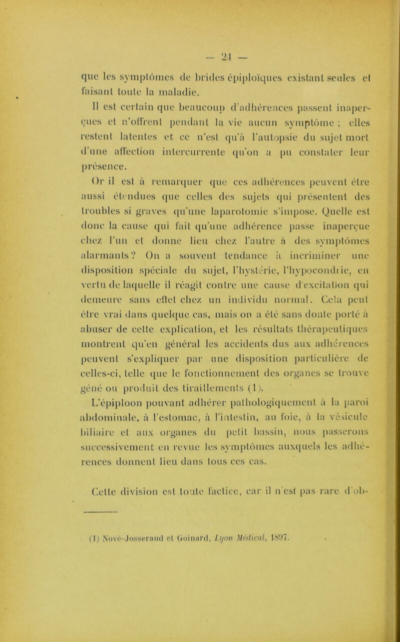 que les symplômes de brides épiploïques existant seules et l'aisanl toute la maladie. 11 est certain que beaucoup d’adhérences passent inaper- çues et n’olïVent peiulant la vie aucun symptôme ; elles restent latentes et ce n’est (pi’à rautoj)sie du sujet mort d’une aiïection intercurrente qu’on a pu constater leur j)i'ésence. ()i‘ il est à remar([uer que ces adhérences peuvent être aussi étendues que celles des sujets qui piésentent des troubles si graves (pi’unc laparotomie s’impose. Quelle est donc la cause qui fait qu’une adhérence passe inaperçue chez l’im et donne lieu chez l’autre à des sym])tômes alarmants? On a souvent tendance :i incriminer une disposition spéciale du sujet, l’hystérie, l’hypocoiuh ie, en vertu de lacjLielle il réagit contre une cause d'excitation (jui demeure sans ellet chez un individu normal. Cela peut être vrai dans quelque cas, mais on a été sans doute porté à abuser de cette explication, et les résultats thérapeiitic[ues montrent qu’en général les accidents dus aux adhérences peuvent s’expliquer par une disposition particulière de celles-ci, telle que le fonctionnement des organes se trouve gêné ou produit des tiraillements (1 j. L’éi)ij)loon pouvant adhérer pathologicjucmcnt à la paroi abdominale, à l’estomac, à l’intestin, au foie, à la vésicide biliaire et aux organes du [)etil bassin, nous passerons successivement en revue les .symptômes aux(|uels les adhé- rences donnent lieu dans tous ces cas. (iette division est toute factice, car il n'est pas i-are d'oh- (1) iNovü-Josseraiid et Goinard, Ljjoii. Médical, 18'J7.