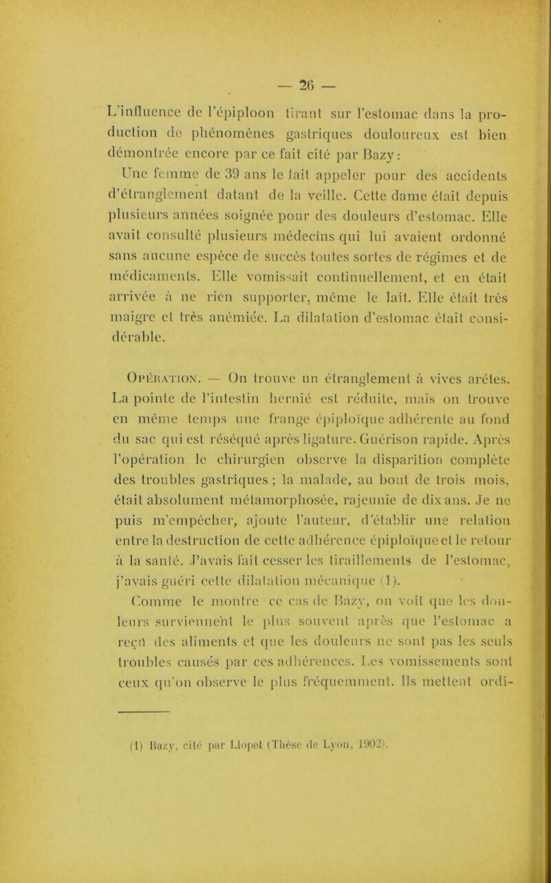 L’influence de l’épiploon tirant sur l’estomac dans la pro- duction de pliénomènes gastriques douloureux est bien démontrée encore par ce fait cité par Bazy : Une femme de 39 ans le lait appeler pour des accidents d'étranglement datant de la veille. Cette dame était depuis l)lusieurs années soignée pour des douleurs d’estomac. Elle avait consulté plusieurs médecins qui lui avaient ordonné sans aucune espèce de succès toutes sortes de régimes et de médicaments, arrivée à ne maigre et très (1 érable. Elle vomissait continuellement, et en était rien supi)orter, même le lait. Elle était très anémiée. La dilatation d’estomac était consi- OrÉiiATioN. — On trouve un étranglement à vives arêtes. La pointe de l’intestin hernié est réduite, mais on trouve en même temps nue frange é})iploique adhérente au fond du sac qui est réséqué après ligature. Guérison raj)ide. Après l’opération le chirurgien observe la disparition complète des troubles gastriques ; la malade, au bout de trois mois, était absolument métamorphosée, rajeunie de dix ans. Je ne puis m’empêcher, ajoute l’auteur, d’établir une relation entre la destruction de cette adhérence épiploï(pieet le retour à la santé. J’avais fait cesser les tiraillements de l’estomac, j’avais guéri cette dilatation mécanîcpie i l). C.omme le montre ce cas de Bazy, on voit (pie les dou- leurs surviennent le ))lus souvent apres ipie l’estomac, a ree’ü des aliments et ({ue les doulcuis ne sont pas les seuls troubles causés par ces adliérences. Les vomissements sont ceux (pi’on observe le plus fréquemment. Ils mettent ordi- (t) Bazy, (âlé par f.lopcl (TIu’>sc do Lyon, l‘.K)2).