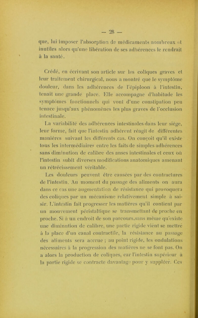 28 — que, lui imposer ral)sorplion de inédicameiiU nombreux et inutiles alors qu’une libération de ses adhérences le rendrait à la santé. Crédé, en écrivant son article sur les coliques graves et leur traitement chirurgical, nous a montre que le symptôme douteur, dans les adhérences de l’épiploon à rinlestin, tenait une grande place. Elle accompagne d’habitude les symptômes tonctionnels (jui vont d’une constipation peu tenace jusqu’aux phénomènes les plus graves de l’occlusion intestinale. La variabilité des adhéi'ences intestinales dans leur siège, leur forme, fait que l’intestin adliérent réagit de difïérentes manières suivant les dilféreuts cas. On conçoit qu’il existe tous les intermédiaires entre les faits de simples adhérences sans diminution de calil)rc des anses intestinales et ceux où l'intestin subit diverses modifications anatomiques amenant un rétrécissement véritable. Les douleurs peuvent être causées par des contractures de l’intestin. Au moment du passage des aliments on aura dans ce cas une augmentation de résistance qui provo([uera des coliques par un mécanisme relativement sim])le à sai- sir. L’intestin fait progresser les matièi'cs qu’il contient par un mouvement péristaltique se transmettant de proche en proche. Si à un endroit de son pai-cours,sans même ({u’cNiste une diminution de calibre, une partie rigide vient se mettré à la place d’un canal contractile, la résistance au passage des aliments sera accrue ; au point rigide, les ondulations nécessaires à ta ])rogression des matières ne se font |)as. On a alors la production de colifjues, car rinlestin supérieur à la partie rigide se contracte davantage j)our y sup])léer. Ces