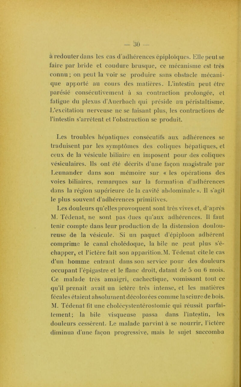 à redouter dans les cas d’adhérences épiploïques. Ellepeutse faire par bride et coudure brusque, ce mécanisme est très connu; on peut la voir se produire sans obstacle mécani- que ap]3orté au cours des matières. L’intestin peut être j)arésié consécutivement à sa contraction prolongée, et fatigue du j)lcxus d’Auei-bacb qui préside au ])éristaltisme. L’excitation nerveuse ne se taisant plus, les contractions de l’intestin s’arrêtent et l’obstruction se produit. Les troubles bépatiques consécutifs aux adhérences se traduisent par les symptômes des coliques hépatiques, et ceux de la vésicule biliaire en imposent pour des coliques vésiculaires. Ils ont été décrits d’une façon magistrale par Leunander dans son mémoire sur « les opérations des voies biliaires, remarques sur la formation d’adhérences dans la région supérieure delà cavité abdominale». Il s’agit le plus souvent d’adhérences primitives. Les douleurs qu’elles provoquent sont très vives et, d’après M. Tédenat, ne sont pas dues qu’aux adhérences. Il faut tenir compte dans leur production de la distension doulou- reuse de la vésicule. Si un paquet d’épiploon adhérent comprime le canal cholédoque, la bile ne peut plus s’é- chapper, et l’ictère fait son apparition.M. Tédenat cite le cas d’un homme entrant dans son service pour des douleurs occupant l’épigastre et le liane droit, datant de 5 ou h mois. Ce malade très amaigri, cachectique, vomissant tout ce qu’il prenait avait un ictère très intense, et les matières fécales étaient absolument décoloi ées comme la sciure de bois. M. Tédenat fit une cholécystentéroslomie qui réussit parfai- tement; la hile visqueuse passa dans l’intestin, les douleurs cessèrent. Le malade parvint à se nourrir, l’ictère diminua d’une façon j^rogressive, mais le sujet succomba