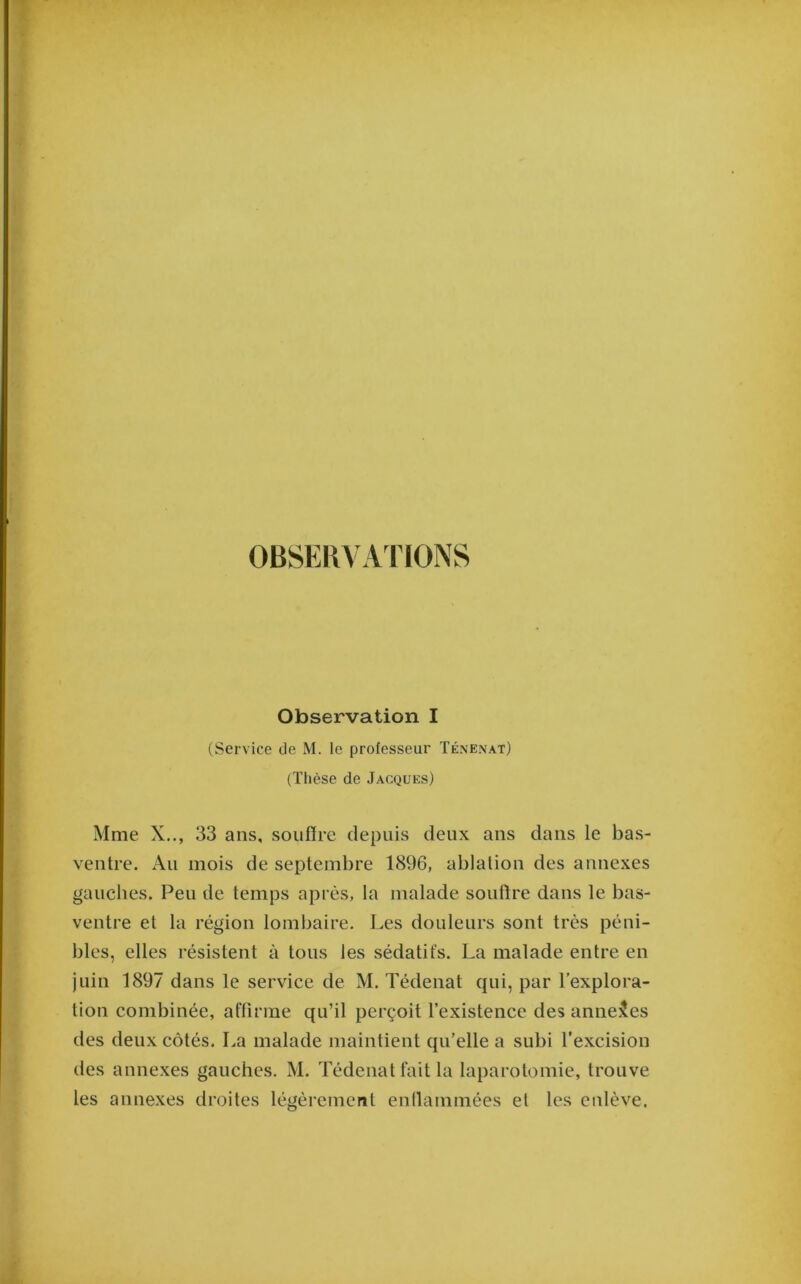 OBSER^ AVIONS Observation I (Service de M. le professeur Ténenat) (Thèse de Jacques) Mme X.., 33 ans, souffre depuis deux ans dans le bas- ventre. Au mois de septembre 1896, ablation des annexes gauches. Peu de temps après, la malade soutire dans le bas- ventre et la région lombaire. Les douleurs sont très péni- bles, elles résistent à tous les sédatifs. La malade entre en juin 1897 dans le service de M. Tédenat qui, par l’explora- tion combinée, affirme qu’il perçoit l’existence des annexes des deux côtés. La malade maintient qu’elle a subi l’excision des annexes gauches. M. Tédenat fait la laparotomie, trouve les annexes droites légèrement enflammées et les enlève.