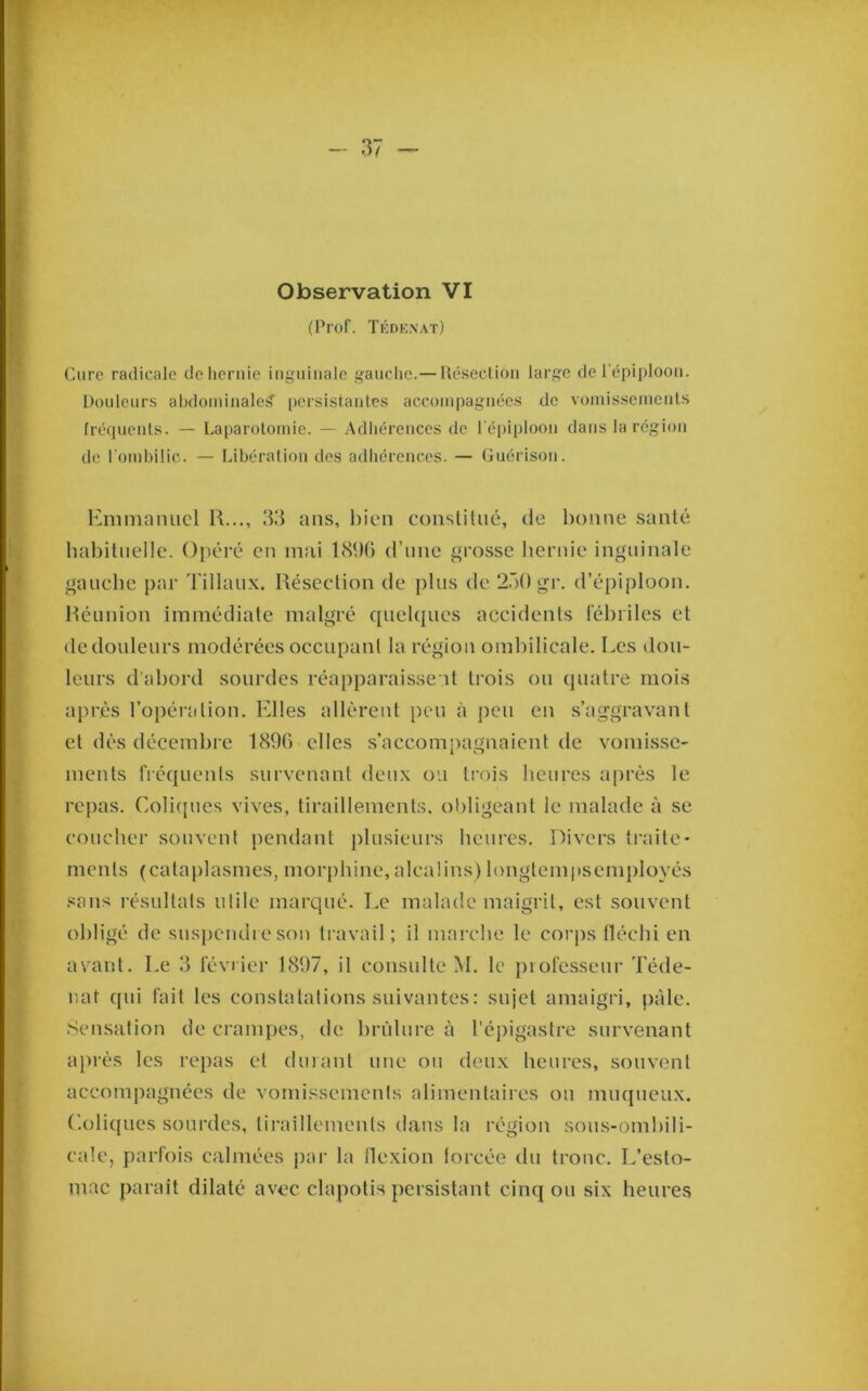 (Prof. Tédenat) Cure radicale de hernie inguinale gauche.— Uéseclion large de l’épiploon. Douleurs abdominale^ [)ersistanlcs accompagnée.s de vomissemenls fréquents. — Laparotomie. — Adhérences de réi)iploon dans la région de l’ombilic. — Libération des adhérences. — Guérison. Emmanuel R..., 33 ans, Itien conslitiié, de bonne santé habituelle. Oitéré en mai IcSbG d’une grosse hernie inguinale gauche par Tillatix. Résection de plus de ‘i.')!) gr. d’épiploon. Réunion immédiate malgré quelques accidents léhriles et de douleurs modérées occupant la région ombilicale. Les dou- leurs d’abord sourdes réapparaissent trois ou quatre mois après l’opénition. Elles allèrent peu à peu en s’aggravant et dès décembre 189G elles s’accom))agnaient de vomissC' ments fréquents survenant deux ou trois heures après le repas. Colitpies vives, tiraillements, obligeant le malade à se coucher souvent pendant plusieurs heures. Divers traite- ments (cataplasmes, morphine, alcalins) longtempsemployés sans résultats utile marqué. Le malade maigrit, est souvent obligé de suspendre son travail; il marche le corps fléchi en avant. Le 3 février 1897, il consulte M. le j)iofesseur Téde- iiat qui fait les constatations suivantes : sujet amaigri, pâle. Sensation de crampes, de brûlure à l'épigastre survenant après les repas et durant une ou deux heures, souvent accompagnées de vomissements alimentaires ou muqueux. Coliques sourdes, tiraillements dans la région sous-omhili- eale, parfois calmées pai- la flexion forcée du tronc. L’esto- mac paraît dilaté avec clapotis persistant cinq ou six heures