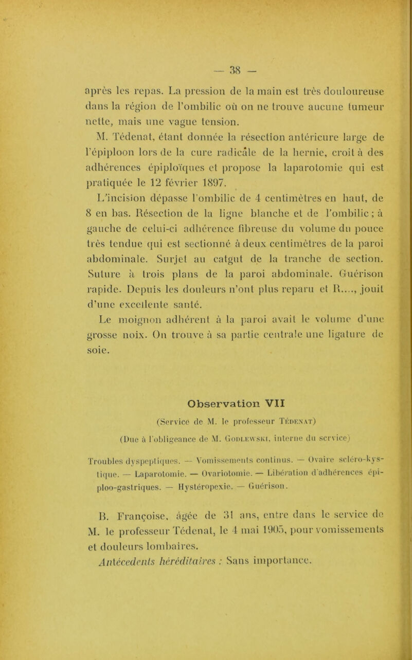 après les repas. La pression de la main est très douloureuse dans la région de l’ombilic où on ne trouve aucune tumeur nette, mais une vague tension. M. Tédenat, étant donnée la résection antérieure large de répij)loon lors de la cure radicale de la hernie, croit à des adhérences épiploïques et i)ro])ose la laparotomie qui est j)ratiquée le 12 février 1897. I/incision dépasse l’oinhilic de 4 centimètres en haut, de 8 en has. Résection de la ligne blanche et de l’ombilic ; à gauche de celui-ci adhérence fihreuse du volume du pouce très tendue (jui est sectionné à deux centimètres de la paroi abdominale. Surjet au catgut de la tranche de section. Suture à trois plans de la paroi abdominale. Guérison rapide. Depuis les douleurs n’ont plus reparu et R...., Jouit d’une excellente santé. Le moignon adhérent à la iiaroi avait le volume d’une grosse noix. On trouve à sa partie centrale une ligature de soie. Observation 'VII (Service de M. le professeur ÏKnKNAT) (Due à robligoance de M. (Iodi.kwski, iulerue du service) Troubles dj'spepii(|ues. — Voiuissemeuls coidiuus. — Ovaire scléro-tyS tique. — Laparotomie. — Ovariotomie. — Libération d adliércuccs épi- ploo-gastri(|ues. — Hystéropexie. — Guérison. R. Françoise, âgée de 31 ans, entre dans le service do M. le professeur Tédenat, le 1 mai 1903, pour vomissements et douleurs lomhaires. Aiüécedciils héréditaires : Sans importance.