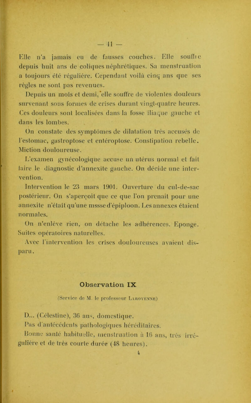 Elle n’a jamais eu de fausses eouclies. Elle soulïie depuis huit ans de coliques néphrétiques. Sa menslmalion a toujours été régulière. (Cependant voilà cinq ans que ses règles ne sont pas revenues. Depuis un mois et demi,'elle souffre de violentes douleurs survenant sous formes de crises dui'ant vingt-quatre heures. Ces douleurs sont localisées dans fa fosse iliaque gauche et dans les lombes. On constate des symptômes de dilatation très accusés de l’estomac, gastroptose et enléroplose. Constipation rebelle. Miction douloureuse. L’examen gynécologique accuse un utérus normal et fait laire le diagnostic d’annexile gauche. On décide une inter- vention. Intervention le 23 mars 1901. Ouverture du cul-de-sac postérieur. On s’aperçoit que ce que l’on prenait pour une annexite n’était qu’une mssse d’épiploon. Les annexes étaient normales. On n’enlève rien, on détache les adhérences. Iiponge. Suites opératoires naturelles. .\vec riutervention les crises douloureuses avaient dis- j» ])aru. i ’V s. r Observation IX f (Service de M. le professeur T.auoykxnr) **5 'î D... (C.élestiue), 36 ans, domesti(|ue. Pas d antécédenis pathologicpies héréditaires. Donne santé hahituelle, menstruation à 16 ans, très irré- gulière et de très courte durée (48 heures).