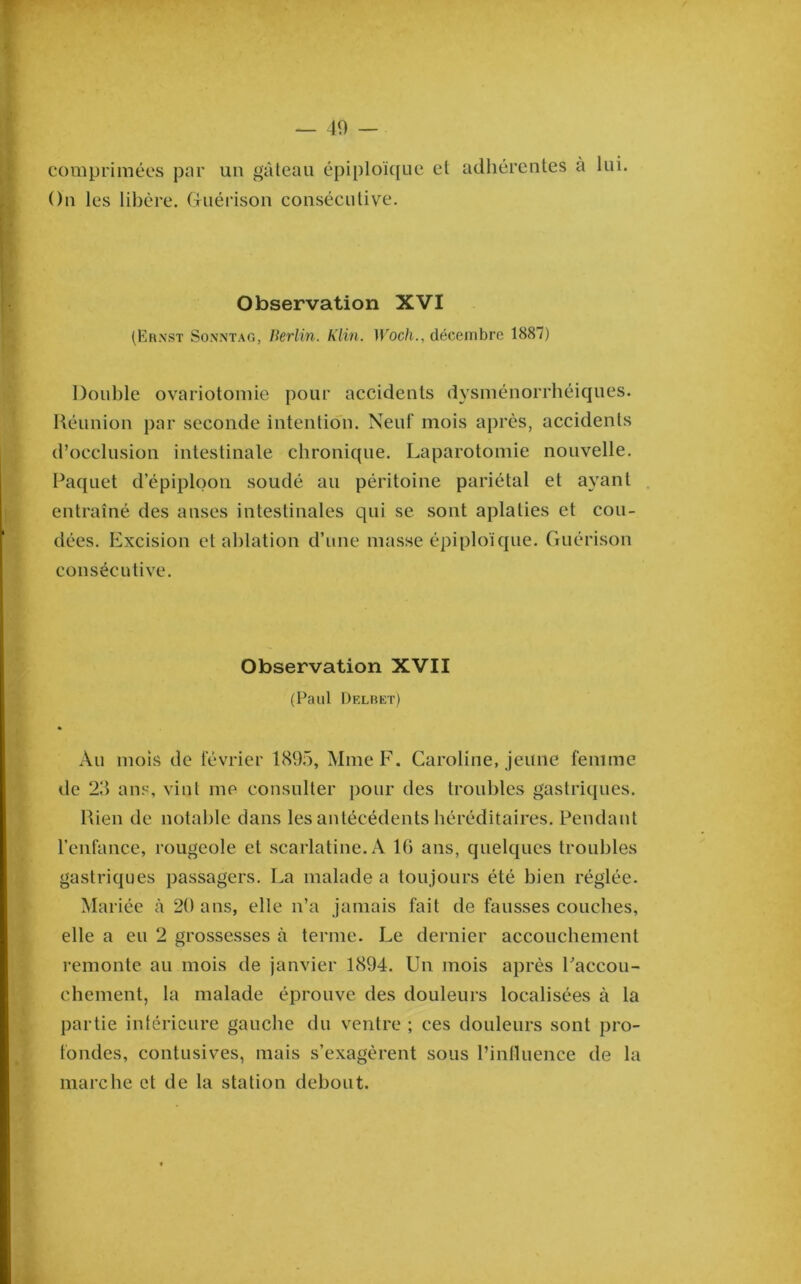 comprimées par un gâteau épiploïque et adliércntes à lui. On les libère. Guérison consécutive. Observation XVI (Ernst Sonntag, Berlin. Klin. Woch., décenibrc 1887) Double ovariotomie pour accidents dysménorrbéiques. Réunion par seconde intention. Neuf mois après, accidents d’occlusion intestinale chronique. Laparotomie nouvelle. Paquet d’épiploon soudé au péritoine pariétal et ayant entraîné des anses intestinales qui se sont aplaties et cou- dées. Excision et ablation d’une masse épiploïque. Guérison consécutive. Observation XVII (Paul Delbet) * Au mois de février 1895, Mme F. Caroline, jeune femme de 23 ans, vint me consulter pour des troubles gastriques. Rien de notable dans les antécédents héréditaires. Pendant l’enfance, rougeole et scarlatine. A IG ans, quelques troubles gastriques passagers. La malade a toujours été bien réglée. Mariée à 20 ans, elle n’a jamais fait de fausses couches, elle a eu 2 grossesses à terme. Le dernier accouchement remonte au mois de janvier 1894. Un mois après Faccou- chement, la malade éprouve des douleurs localisées à la partie inférieure gauche du ventre ; ces douleurs sont pro- fondes, contusives, mais s’exagèrent sous l’inlluence de la marche et de la station debout.