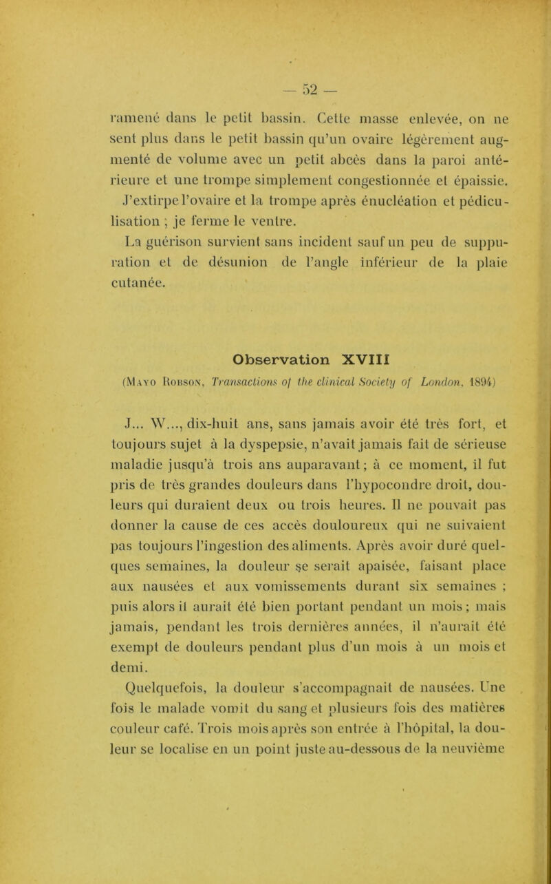 ramené dans le petit l)assin. Cette masse enlevée, on ne sent plus dans le petit bassin qu’un ovaire légèrement aug- menté de volume avec un petit abcès dans la paroi anté- rieure et une trompe simplement congestionnée et épaissie. J’extirpe l’ovaire et la trompe après énucléation et pédicu- lisation ; je ferme le ventre. La guérison survient sans incident sauf un peu de suppu- ration et de désunion de l’angle inférieur de la plaie cutanée. Observation XVIII (Mayo Hobso.n, Transaclions of the clinical Society of London. 1894) J... W..., dix-huit ans, sans jamais avoir été très fort, et toujours sujet à la dyspepsie, n’avait jamais fait de sérieuse maladie jusqu’à trois ans auparavant; à ce moment, il fut pris de très grandes douleurs dans l’hypocondre droit, dou- leurs qui duraient deux ou trois heures. 11 ne pouvait pas donner la cause de ces accès douloureux qui ne suivaient j)as toujours l’ingestion des aliments. Après avoir duré quel- ([ues semaines, la douleur §e serait apaisée, faisant place aux nausées et aux vomissements durant six semaines ; puis alors il aurait été bien portant pendant un mois ; mais jamais, pendant les trois dernières années, il n’aurait été exempt de douleurs pendant plus d’un mois à un mois et demi. Quelquefois, la douleur s’accompagnait de nausées. Une fois le malade vomit du sang et plusieurs fois des matières couleur café. Trois mois après son entrée à l’hôpital, la dou- leur se localise en un point juste au-dessous de la neuvième