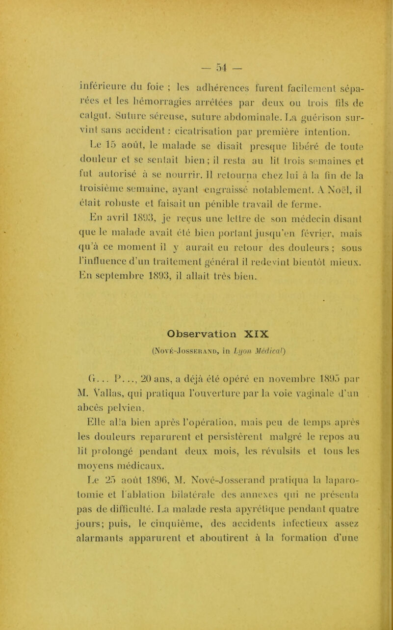 intérieure du foie ; les adhérenees furent faeileinent sé[)a- rées et les liémorragies arrêtées par deux ou trois tils de catgut. Suture séreuse, suture abdominale. La guérison sui‘- vint sans accident : cicatrisation par première intention. Le 15 août, le malade se disait presque libéré de toute douleur et se sentait bien; il resta au lit tiois scnnaincs et fut autorisé à se noui rir. 11 retourna chez lui à la lin de la troisième semaine, ayant engraissé notablement. A Noël, il était rol)uste et faisait un pénible travail de ferme. Lu avril 181)3, je reçus une lettre de son médecin disant ({lie le malade avait été bien p(jrtant jiLsciu’im février, mais (|u’à ce moment il y aurait eu retour des douleurs ; sous riniluence d’un traitement général il redevint bient()t mieux, lui scj)tembre 1893, il allait très l)ien. Observation XIX (Nové-Josskuam), in Lijon Médical) (r. .. IL .., 20 ans, a déjà été opéré en novembre 189Ô par M. Vallas, qui pratiqua roiiverture par la voie vaginale d’un abeés j^dvien. Elle alla bien après l’opération, mais peu de temps après les douleurs reparurent et persistèrent malgré le rc])os au lit prolongé ])endant deux mois, les révulsits et tous les moyens médicaux. Le 2.5 août 1896, M. Nové-Josserand ])rati([ua la laparo- tomie et l'ablation bilatérale des annexes qui ne {irésenta pas de difliculté. La malade resta a|)yréti(jue pendant quatre jours; puis, le cinquième, des accidents infectieux assez alarmants apparurent et aboutirent à la formation d’une