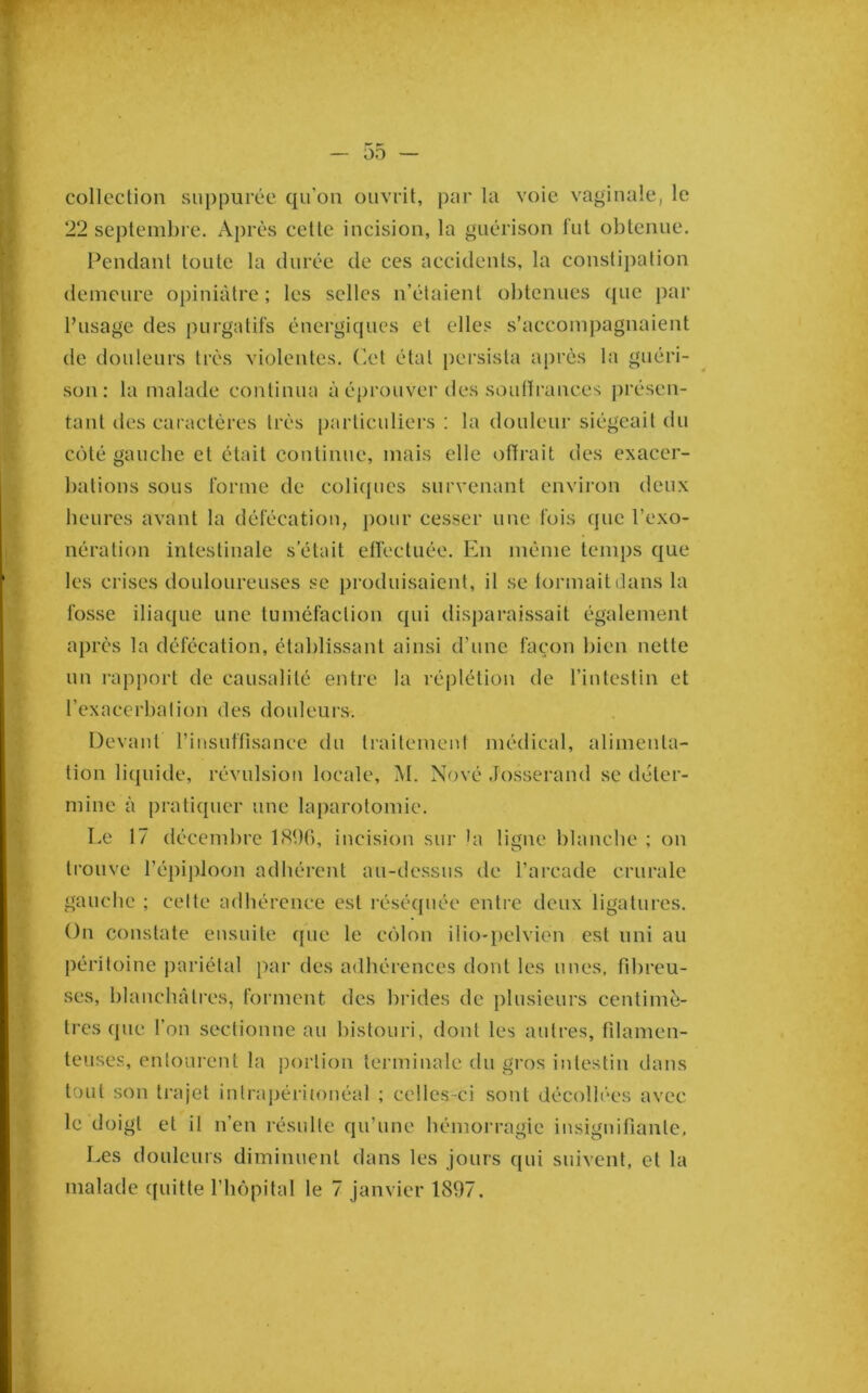 colleclioii siippurée qu’on ouvrit, par la voie vaginale, le 22 septeml)re. Après celle incision, la guérison lui obtenue. Pendanl toute la durée de ces accidents, la constipation demeure opiniâtre; les selles n’élaienl obtenues (jue par Pusage des purgatifs énergiques et elles s’accompagnaient de douleurs très violentes. Cet étal persista après la guéri- son : la malade continua à éprouver des soulïrances présen- tant des caractères très particuliers : la douleur siégeait du côté gauche et était continue, mais elle offrait des exacer- bations sous forme de coli(jucs survenant environ deux heures avant la défécation, pour cesser une fois que l’exo- nération intestinale s’était elfectuée. En même temps que les crises douloureuses se produisaient, il se tonnait dans la fosse iliaque une tuméfaction qui disparaissait également aj)i’és la défécation, établissant ainsi d’une façon bien nette un i-apport de causalité entre la réplélion de rinlcslin et l’exacerbalion des douleurs. Devant rinsuflisance du Iraitemenl médical, alimenta- tion liquide, révulsion locale, M. Nové Josserand se déter- mine à pratiquer une laparotomie. Le 17 décembre bSbO, incision sur la ligne blanche ; on trouve l’épiidoon adhérent au-dessus de l’ai'cade crurale gauche ; celte adhérence est réséquée entre deux ligatures. On constate ensuite que le côlon ilio-pelvien est uni au péritoine pariétal par des adhérences dont les unes, fd)reu- ses, blanchâtres, forment des brides de plusieurs centimè- tres que l’on sectionne au bistouri, dont les autres, fdamen- teuses, entourent la portion terminale du gros intestin dans tout son trajet intrapéritonéal ; celles-ci sont décollées avec le doigt et il n’en résulte qu’une hémorragie insignifiante. Les douleurs diminuent dans les jours qui suivent, et la malade quitte l’hôpital le 7 janvier 1897.