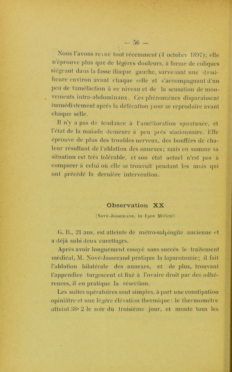 — f)() — Nous l’avons reuie tout récemment (4 octol)re 1897); elle n é[)rouve pins que de légèi’cs douleurs, à forme de colic[ues siégeant dans la tosse ilia([ue gauche, survenant une demi- heure environ avant chaque selle et s’accompagnant d’un ])eu de tumélaction a ce niveau et de la sensalion de mou- vements intra-abdominaux. Ces j)hénoménes disparaissent immédiatement après la défécation pour se reproduire avant chaque selle. Il n’y a pas de tendance à l’amélioration spontanée, et 1 élat de la malatle demeure à j)eu piès stationnaire. Klle éprouve de plus des troubles nerveux, des houtfées de cha- leur résultant de l’ablation des annexes; mais en somme sa situation est très tolérable, et son état actuel n’est pas à comparera celtd où elle se trouvait pendant les mois ([ui ont précédé la dernièi'e intervention. Observation XX (.\()VK-.tossF,»ANi), in Liiov Médical) (i. 11., 21 ans, est atteinte de métro-salpingite ancienne et a déjà subi deux curettages. Après avoir longuement essayé sans succès le traitement médical, M. Nové-Iosserand ])ratique la laparotomie; il fait l’ablation bilatérale des annexes, et de plus, trouvant l’appendice turgescent et fixé à l’ovaire droit par des adhé- rences, il en pratique la résection. Les suites opératoires sont simples, à part une constipation opiniâtre et une légère élévation tbermi([ue: le tbennomètie atteint 38o 2 le soir du troisième jour, et monte tous les