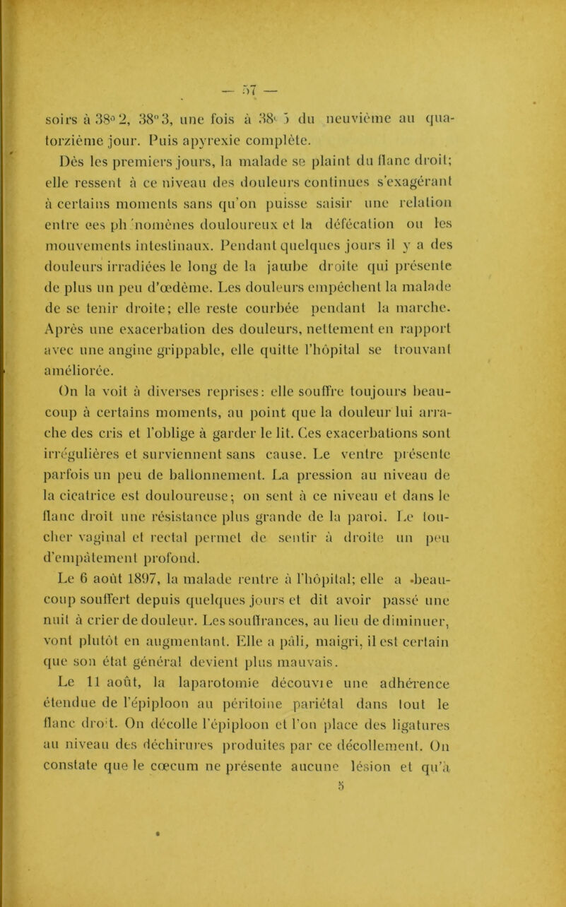 torzième jour. Puis apvrexie complète. Dès les j)remiers jours, la malade se plaint du liane droit; elle ressent à ce niveau des douleurs continues s’exagérant à certains moments sans qu’on puisse saisir une relation entre ees ph 'nomènes douloureux et la défécation ou les mouvements intestinaux. Pendant quelques jours il y a des douleurs irradiées le long de la jaiul)e droite qui présente de plus un peu d’œdème. Les douleurs empêchent la malade de se tenir droite; elle reste courbée nendant la marche. Après une exacerbation des douleurs, nettement en raj)port avec une angine grippable, elle quitte l’hôpital se trouvant améliorée. On la voit à diverses reprises: elle souffre toujours beau- coup à certains moments, au ])oint que la douleur lui ari’a- che des cris et l’oblige à garder le lit. Ces exacerbations sont irrégulières et surviennent sans cause. Le ventre présente parfois un peu de ballonnement. La pression au niveau de la cicatrice est douloureuse-, on sent à ce niveau et dans le liane droit une résistance plus grande de la ])aroi. Le lou- cher vaginal et rectal permet de sentir à di'oile un peu d’eni[)àlemenl PrOfond. Le 6 août 1897, la malade rentre à rbo[)ital; elle a .beau- coup soutïért depuis quelques jours et dit avoir passé une nuit à crier de douleur. Les souftrances, au lieu de diminuer, vont plutôt en augmentant. Elle a pâli, maigri, il est certain ([ue son état général devient plus mauvais. Le 11 août, la laparotomie découvie une adhéi-ence étendue de l’épiploon au péritoine pariétal dans tout le tlanc drod. On décolle l’épiploon cl l’on place des ligatures au niveau des déebirm-es produites par ce décollement. On constate que le cæcum ne présente aucune lésion et qu’à 5