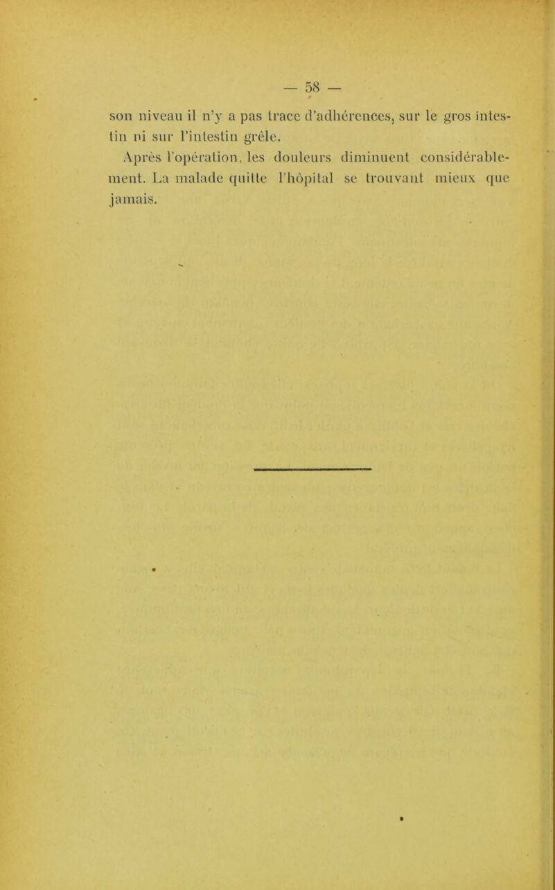 son niveau il n’y a pas trace d’adhérences, sur le gros intes- tin ni sur l’intestin grêle. Après l’opération, les douleurs diminuent considérable- ment. La malade ([uilte l’hopilal se trouvant mieux (juc jamais.