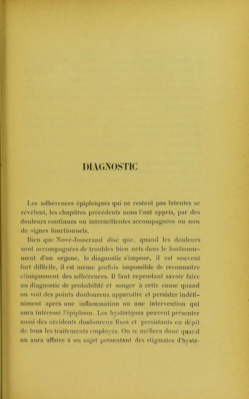 DIAGNOSriC Les adhérences épiploïques qui ne restent pas latentes se révèlent, les chapitres précédents nous l’ont appris, par des douleurs continues ou intermittentes accompagnées ou non de signes fonctionnels. Bien que Nové-.Tosserand dise que, quand les douleurs sont aecompagnées de troubles bien nets dans le fontionne- ment d’un organe, le diagnostic s’impose, il est souvent fort difficile, il est même parfois impossible de reconnaître cliniquement des adhérences. Il faut cependant savoir faire un diagnostic de probabilité et songer à cette cause quand on voit des points douloureux apparaître et persister indéfi- niment après une inflammation ou une intervenlion qui aura intéressé l’épiploon. Les hystériques peuvent présenter aussi des accidents douloureux fixes et [lersistanls en dépit de tous les traitements employés. On se méfiera donc quand on aura affaire à un sujet présentant des stigmates d’hvsté-