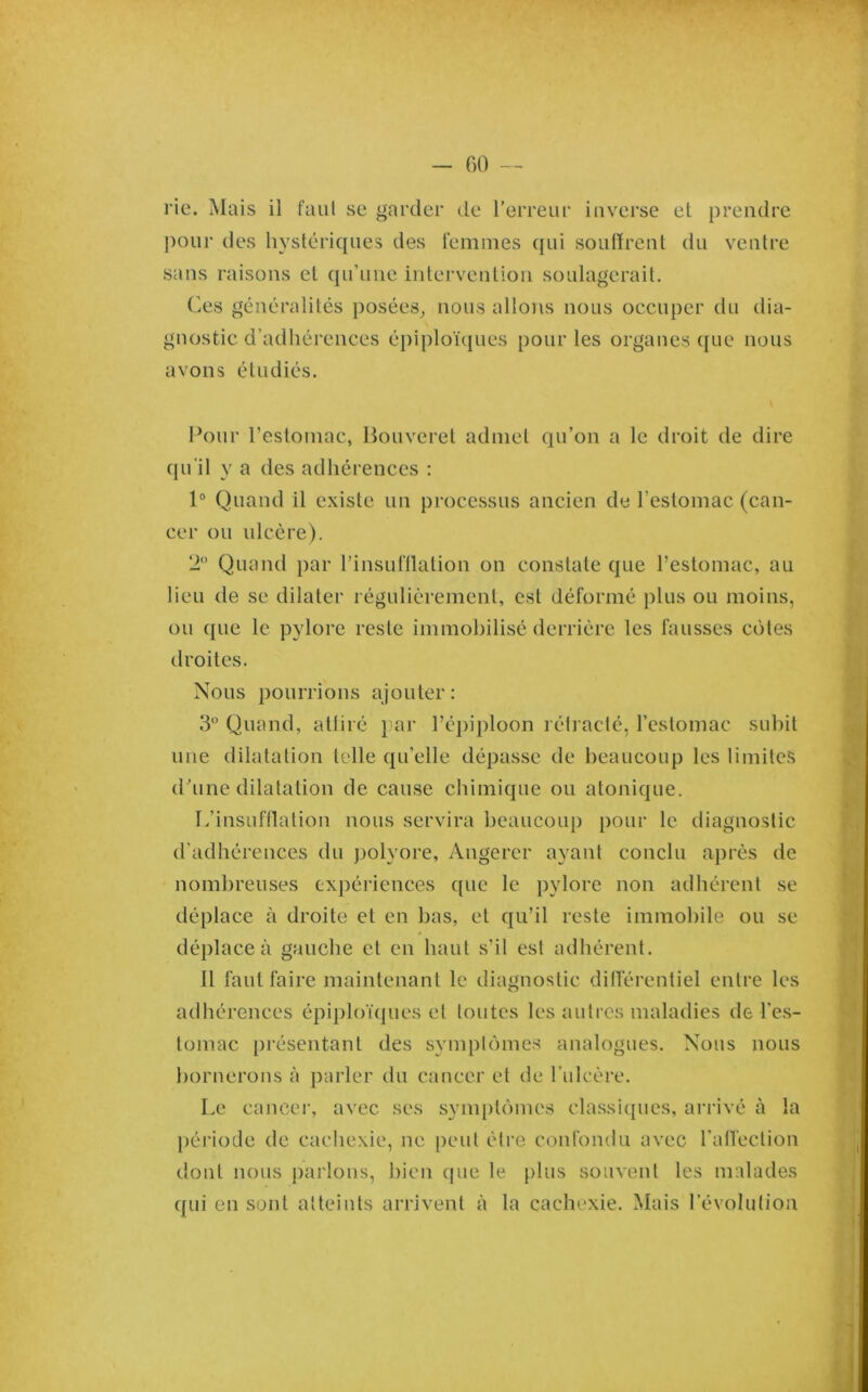 rie. Mais il faiil se garder de l'erreur inverse et prendre pour des hystériques des femmes qui soufïrent du ventre sans raisons et qu’une intervention soulagerait. Ces généralités j)osées_, nous allons nous occuper du dia- gnostic d’adhérences épiploï({ues pour les organes ({ue nous avons étudiés. Pour reslomac, Houveret admet qu’on a le droit de dire qu'il y a des adhérences : 1“ Quand il existe un processus ancien de l’estomac (can- cer ou ulcère). 2“ Quand par l’insufllation on constate que l’estomac, au lieu de se dilater régulièrement, est déformé plus ou moins, ou que le pylore reste immobilisé derrière les fausses côtes droites. Nous pourrions ajouter: 3 Quand, attiré } ar réj)iploon rétracté, l’estomac subit une dilatation telle qu’elle dépasse de beaucoup les limites (Pline dilatation de cause chimique ou atonique. L’insuftlation nous servira beaucoup pour le diagnostic d'adhérences du polyore, Angerer ayant conclu après de nombreuses expériences que le pylore non adhérent se déplace à droite et en bas, et qu’il reste immobile ou se déplace à gauche et en haut s’il est adhérent. Il faut faire maintenant le diagnostic ditférentiel entre les adhérences épiploïques et toutes les autres maladies de l’e.s- tomac présentant des symptômes analogues. Nous nous bornerons à parler du cancer et de l’ulcère. Le cancer, avec ses symptômes classiques, arrivé à la période de cachexie, ne peut être confondu avec ralï'ection dont nous parlons, bien que le plus souvent les malades ([ui en sont atteints arrivent à la cachexie. Mais l’évolution