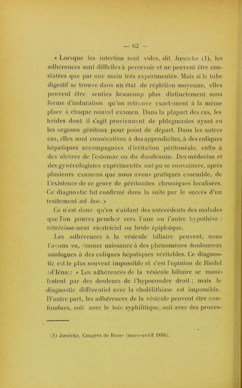 « Lorsque les inlesUns sont vides, dit Jœnicke (1), les adhérences sont dilficilesà percevoir et ne peuvent être con- statées que par une main ti ès expérimentée. Mais si le tube digestif se trouve dans un état de réplétion moyenne, elles peuvent être senties beaucoup plus distinctement sous forme d’induration qu’on retrouve exactement à la même place à chaque nouvel examen. Dans la plupart des cas, les brides dont il s’agit j)roviennent de pblegmasies ayant eu les organes génitaux pour point de départ. Dans les autres cas, elles sont consécutives à des appendicites, à des coliques hépatiques accompagnées d’irritation péritonéale, enfin à des ulcères de l’estomac ou du duodénum. Des médecins et des gynécologistes expérimentés ontj)u se convaincre, après plusieurs exaimms cpie nous avons pratiqués ensemble, de l’existence de ce genre de péritonites chroniques localisées, (ie diagnostic tut confirmé dans la suite par le succès d’un traitement ad hoc.y> Ce n’est donc qu’en s’aidant des antécédents des malades (jue l’on pourra pencher vei’s l’une ou l’autre !iyi)othése : rétrécissement cicatriciel ou bride épiploïque. Les adhérences à la vésicule biliaire jîcuvent, nous l'avons vu, donner naissance à des [)hénomènes douloureux analogues à des coliques hépatiques véritables. Ce diagnos- tic est le plus souvent impossible et c’est l’opinion de Riedel (d’Iéna): « Les adhérences de la vésicule biliaire se mani- festent par des douleurs de l’hypocondre droit ; mais le diagnostic dilTérentiel avec la cholélithiase est impossible. D’autre part, les adhérences de la vésicule peuvent être con- fondues, soit avec le toie syphilitique, soit avec des proces- 0) Jœnicke, Congrès de Rome (mars-avril 1894).