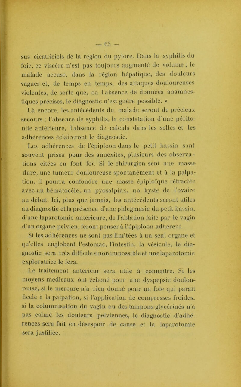 sus cicatriciels de la région du pylore. Dans la syphilis du foie, ce viscèi’e n’est pas toujours augmenté do volume ; le malade accuse, dans la région hépatique, des douleurs vagues et, de temps en temps, des atta([ues douloureuses violentes, de sorte que, en l’absence de données anamnes- tiques précises, le diagnostic n’est guère possible. » Là encore, les antécédents du malade seront de précieux secours ; l’absence de syphilis, la constatation d’nne périto- nite antérieure, l’absence de calculs dans les selles et les adhérences éclaireront le diagnostic. Les adhérences de l’épiploon dans le petit bassin s)iit souvent prises pour des annexites, plusieurs des observa- tions citées en font foi. Si le chirurgien sent une masse dure, une tumeur douloureuse spontanément et à la palpa- tion, il pourra confondre une masse épiploïque rétractée avec un hématocéle, un pyosalpinx, un kyste de l’ovaire au début. Ici, plus que jamais, les antécédents seront utiles au diagnostic etla présence d’une phlegmasie du petit bassin, d’une laparotomie antérieure, de l’ablation faite par le vagin d’un organe pelvien, feront penser à l’épiploon adhérent. Si les adhérences ne sont pas limitées à un seul organe et qu’elles englobent l’estomac, l’intestin, la vésicule, le dia- gnostic sera très difficilesinonimpossibleet unelaparotomie exploratrice le fera. Le traitement antérieur sera utile à connaître. Si les moyens médicaux ont échoué pour une dyspepsie doulou- reuse, si le mercure n’a rien donné pour un foie qui parait ficelé à la palpation, si l’application de compresses froides, si la columnisation du vagin ou des tampons glycérinés n’a pas calmé les douleurs pelviennes, le diagnostic d’adhé- rences sera fait en désespoir de cause et la laparotomie sera justifiée.