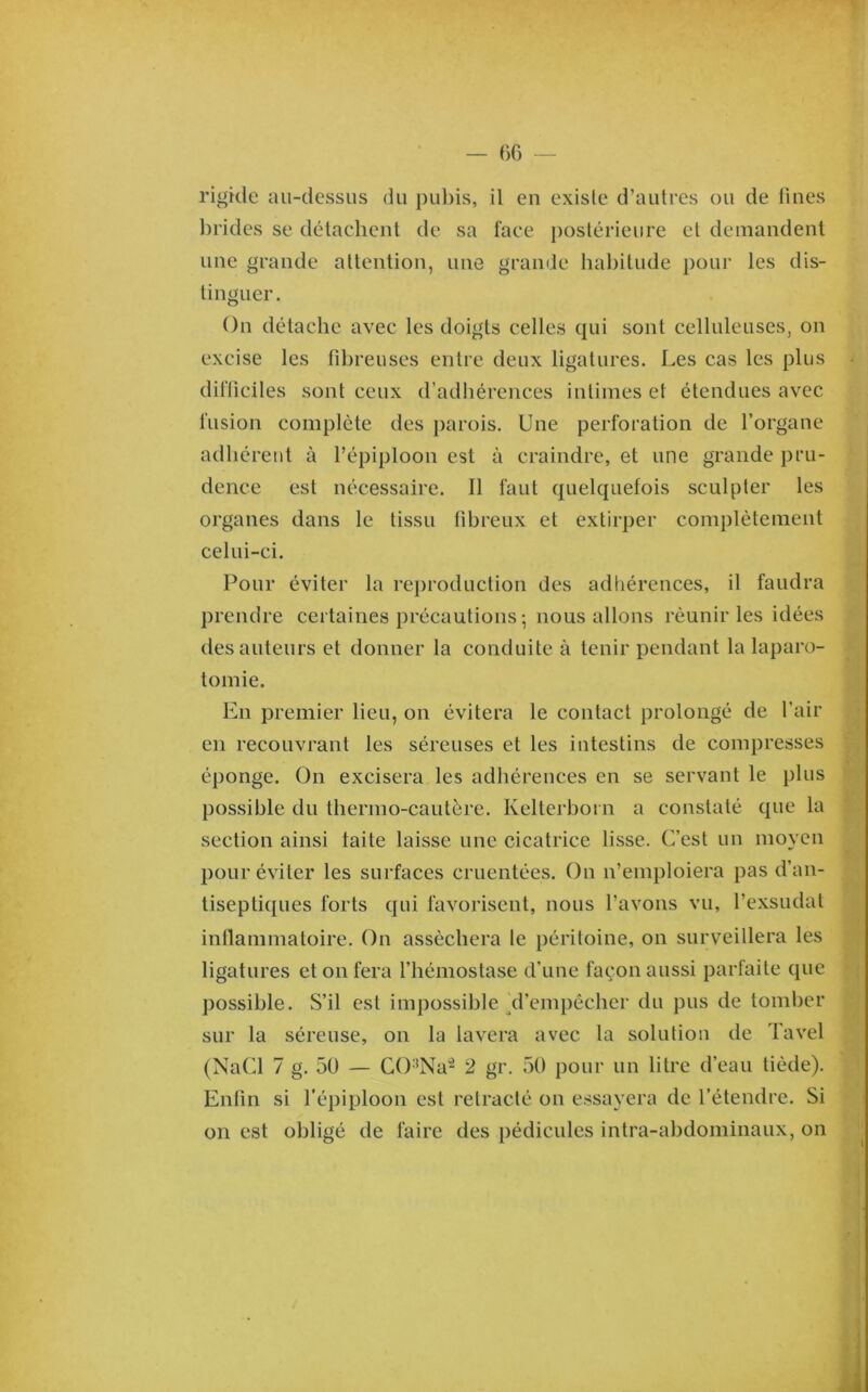 Of) — rigkle au-dessus (ki pubis, il en existe d’autres ou de fines lirides se détachent de sa face postérieure et demandent une grande attention, une grande hal)itude pour les dis- tinguer. On détache avec les doigts celles qui sont celluleuses, on excise les fibreuses entre deux ligatures. Les cas les plus difficiles sont ceux d’adhérences intimes et étendues avec fusion complète des parois. Une perforation de l’organe adhérent à l’épiploon est à craindre, et une grande pru- dence est nécessaire. Il faut quelquefois sculpter les organes dans le tissu fibreux et extirper complètement celui-ci. Pour éviter la reproduction des adhérences, il faudra prendre certaines précautions ; nous allons réunir les idées des auteurs et donner la conduite à tenir pendant la laparo- tomie. En premier lieu, on évitera le contact prolongé de l’air en recouvrant les séreuses et les intestins de compresses éponge. On excisera les adhérences en se servant le plus possible du thermo-cautère. Kelterhoi n a constaté que la section ainsi laite laisse une cicatrice lisse. C’est un moyen pour éviter les surfaces cruentées. On n’emploiera pas d’an- tiseptiques forts qui favorisent, nous l’avons vu, l’exsudât inllammatoire. On asséchera le péritoine, on surveillera les ligatures et on fera l’hémostase d’une façon aussi parfaite que j)ossihle. S’il est impossible/l’empêcher du pus de tomber sur la séreuse, on la lavera avec la solution de Tavel (NaCl 7 g. 50 — CO'^Na'^ 2 gr. 50 pour un litre d’eau tiède). Enfin si l’épiploon est rétracté on essayera de l’étendre. Si on est obligé de faire des pédicules intra-abdominaux, on j