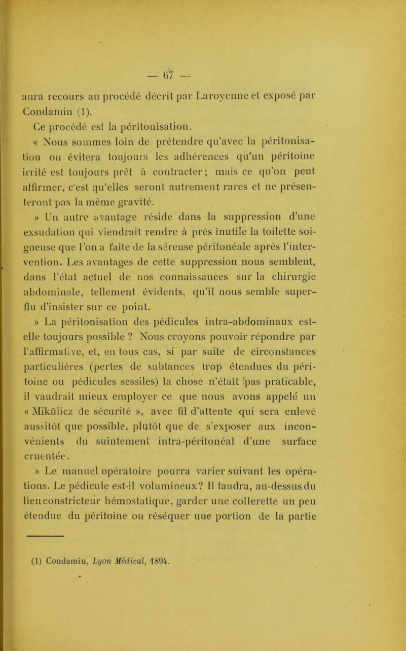 aura recours au procédé décrit par Laroyeime et exposé par Condaniiiî (1). O procédé est la péritonisation. « Nous sommes loin de prétendre qu’avec la péritonisa- tion on évitera toujours les adhérences qu'un péritoine iirité est toujours prêt à contracter; mais ce qu’on peut attirmer, c'est qu’elles seront autrement rares et ne présen- teront pas la même gravité. » Un autre avantage réside dans la suppression d’une exsudation qui viendrait rendre à près inutile la toilette soi- gneuse que l’on a faite de la séreuse péritonéale après l’inter- vention. Les avantages de cette suppression nous semblent, dans l’état actuel de nos connaissances sur la chirurgie abdominale, tellement évidents, qu’il nous semble super- llu d’insister sur ce point. » La péritonisation des pédicules intra-abdominaux est- elle toujours possible ? Nous croyons pouvoir répondre par l’affirmative, et, en tous cas, si par suite de circonstances particulières (pertes de subtances trop étendues du péri- toine ou pédicules sessiles) la chose n’était !pas praticable, il vaudrait mieux employer ce que nous avons appelé un « Mikiilicz de sécurité », avec fil d’attente qui sera enlevé aussitôt que possible, plutôt que de s’exposer aux incon- vénients du suintement intra-péritonéal d’une surface cruentée. » Le manuel opératoire pourra varier suivant les opéra- tions. Le pédicule est-il volumineux? 11 faudra, au-dessus du lien constricteur hémostatique, garder une collerette un peu étendue du péritoine ou réséquer nue portion de la partie (1) Condamin, Lyon Médical, 1894.