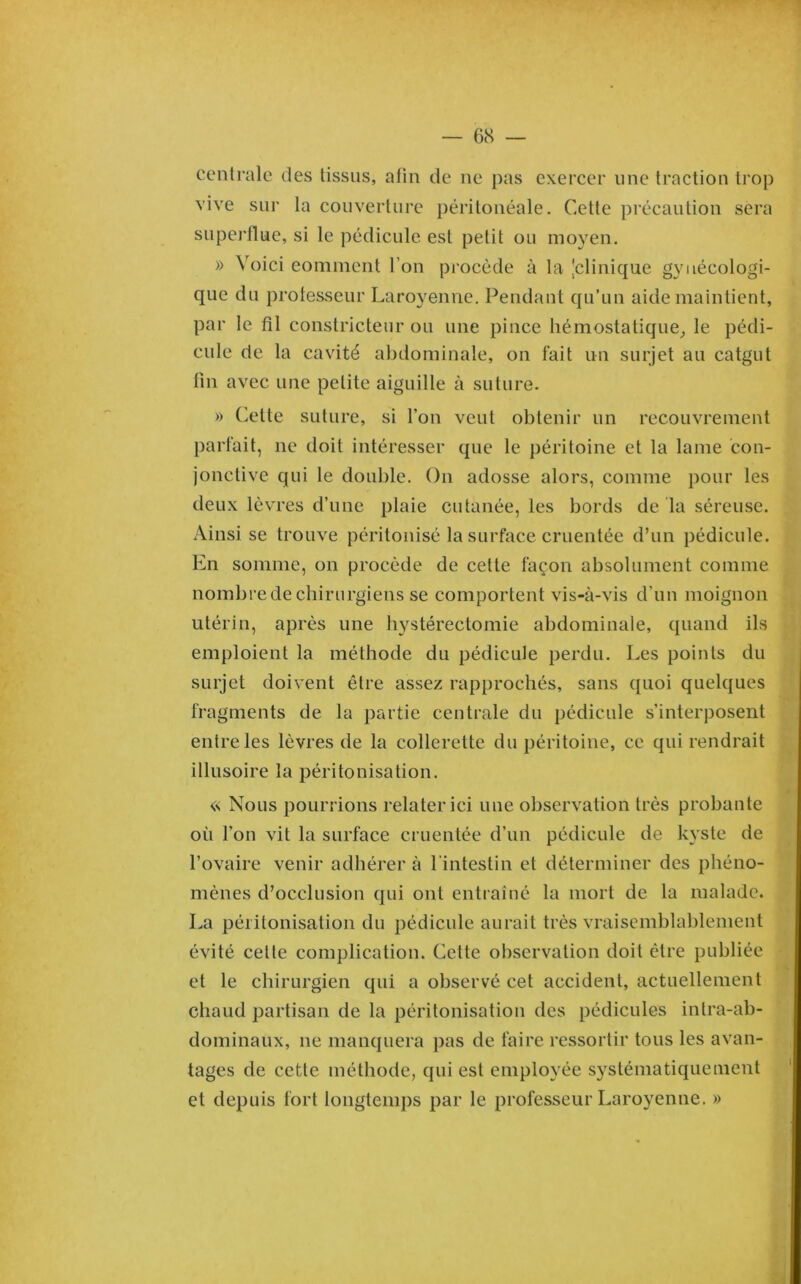 centrale des tissus, afin de ne pas exercer une traction trop vive sur la couverture péritonéale. Cette précaution sera superflue, si le pédicule est petit ou moyen. » Voici eominent l’on procède à la 'clinique gynécologi- que du professeur Laroyenne. Pendant qu’un aide maintient, par le fil constricteur ou une pince hémostatique^ le pédi- cule de la cavité abdominale, on fait un surjet au catgut fin avec une petite aiguille à suture. » Cette suture, si l’on veut obtenir un recouvrement parfait, ne doit intéresser que le péritoine et la lame con- jonctive qui le double. On adosse alors, comme pour les deux lèvres d’une plaie cutanée, les bords de la séreuse. Ainsi se trouve péritonisé la surface cruentée d’un pédicule. En somme, on procède de cette façon absolument comme nombre de chirurgiens se comportent vis-à-vis d’un moignon utérin, après une hystérectomie abdominale, quand ils emploient la méthode du pédicule perdu. Les points du surjet doivent être assez rapprochés, sans quoi quelques fragments de la partie centrale du pédicule s’interposent entre les lèvres de la collerette du péritoine, ce qui rendrait illusoire la péritonisation. « Nous pourrions relater ici une observation très probante où l’on vit la surface cruentée d’un pédicule de kyste de l’ovaire venir adhérer à l'intestin et déterminer des phéno- mènes d’occlusion qui ont entraîné la mort de la malade. La péritonisation du pédicule aurait très vraisemblablement évité cette complication. Cette observation doit être publiée et le chirurgien qui a observé cet accident, actuellement chaud partisan de la péritonisation des pédicules intra-ab- dominaux, ne manquera pas de faire ressortir tous les avan- tages de cette méthode, qui est employée systématiquement et depuis fort longtemps par le professeur Laroyenne. »