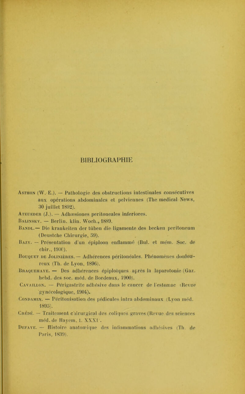 BIBLKKiRAPHIE Asthon (W. E.). — Pathologie des obstructions intestinales consécutives aux opérations abdominales et pelviennes (The medical News, 30 juillet 1892). Ateueder (J.). — Adhæsiones peritoneales inferiores. Baunskv. — Berlin, klin. Woeb., 1889. Randi..— Die krankeiten der tüben die ligamente des becken peritoneum (Deustche Chirurgie, 39). Bazy. — Présentation d’un épiploon enllammé (Bul. et mém. Soc. de chir., 1900). Bouquet de Joli.mères. — Adhérences péritonéales. Phénomènes doulou- reux (Th. de Lyon, 1896). Braquehave. — Des adhérences épiploïques après la laparolonie (Gaz. hebd. des soc. méd. de Bordeaux, 1900). Cavaillo.x. — Périgastrile adliésive dans le cancer de l’estomac (Revue ■gynécologique, 1904). CoNDAMiiN. — Péritonisation des pédicules iutra abdominaux (Lyon méd. 1893). Crédé. — Traitement c’iiruigical des coliques graves (Revue dos sciences méd. de Hayem, t. XXXI’. Deeave. — Histoire anatoipif|ue des intiammatious adliésives (Th. de Paris, 1839).