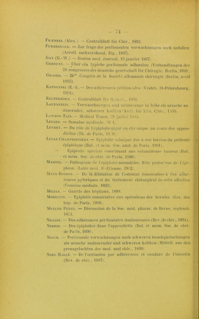 71 Fkænkel (Alex.). — Ceiitralblall, fur Chir., 1892. t — Ziir frage der [jcrituiiealeii vcrwaclisuiigeii iiach uiifallcii (Aerztl. sachvershand, Ztg., 1897). (iAy (G.-W.) — Bosfoii ined. Journal, 19 janvier 1887. GEnsuN^. — liber cin typiche peritoneale adbœsion (Verbandlungen des 28 congressesder deuslcbc gcselsclialt fi'ir Cbirngie, Berlin, 1899,. Gh.vseis. 24'' Congrès de la Société alleinande cliiriirgie (Berlin, avril 1895). K.vton.xski (B.-l).— Des adbérences jiérilom ales (Vratcli. St-B6tersbourg, 1901). IvELTEHnoiiiv. — Centralblatf für Gyn;;î':.. 1891. Laue.nstein. — VcrwaschsuPgen und ncî/.sl range in leibe als ursaclie an danernder, sebwerer koliAen (Arc'i. fiir kli:i. Chir., ! v)9i. Lvwso.x-r.uT.— .Medical Times, 19 jnÜli'L ISC:. Lk.j.\us. — Semaine médicale, 19 4. Levuey. — Du rôle de réiiiiiloïle aigue ou clir.mifpio au cours des appen- dicites (Tli. de Paris, 18! 9,i. LuCAs-Cn.\M['io,\.MÈiiE.— Kpiploïle .subaiguë duc à une torsion du pédicule épipioiVpie (Biil. et mlm. Soc. anat. de Paris, 19011. Mpiploïte spéciale consütuant une volumineuse tumeur (Bul. et mém. Soc. de cliir. de l’aris, 1900). Mafjtel. — Patbogénie de i épii)!oUe secondaire. Môle prolec'eur de Pépi- ploon. (Loire rnéd. S'-Llienne, 1992 . Mayo Bobson. — De la dilatation de Testomac consécutive à des adhé- rences pyloriques et du traitement chirurgical de cette alTectiun (Semaine médcale, 1893). .VliLiAN. — Gazette des hôpitaux, 1899. Mouestix. — Bpiploïte consécutive aux opérations des hernies (Gaz. des hôp. de Paris, 1900). iVluELEii Peteh. — Discussion de la Soc. méd. pharm. de Berne, septemb. 18'.: 3. .Nicaise.— Des adhérences péritonéales douloureuses (Bcv. de chir,. 1894). Ni.mieu. — Des épiploïtes dans l'appendicite (Bul. et mém. Soc. de chir. de Paris, 1900 Noack. — Peritoneale verwaehsungen nach schweren bauchquetschungeu als ursachc andauernder und sclnvcren koliken (iMitteil. ans den grenzgeluchten der med. und chir., 1899). Noël Halle. — De l'occlusion par adhérences et coudure de l’intestin (Bev. de chir., 1887).