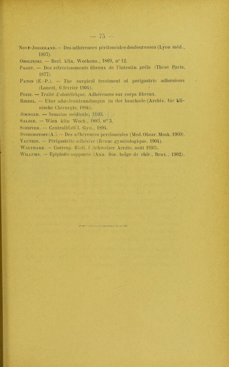 Nové-Jossehand.— Des adhérences pèrUonéales douloureuses (Lyon niéd-, 1897). Obollnski. — Berl. klin. Woebens., 1889, n* 12. Paget. — Des rétrécissements fibreux de l’inlestin ^rêle (Thèse I^aris, 1877). Paton (E.-P.). ~ The surgical trealmenl ol' perigastric adhœsions (Lancet, G février 1904). Pozzi. — Traité d'obstétrique. .Vdliérences sur corps fibreux. Riedel. — Uber adcesiventziindungen in der baucliœle (Archiv. für kli- nische Cliirurgie, 1894). Sot:NGER. — Semaine médicale, 1899. Sal/.er. — Wien klin Woch., 188!f, u° 3. Schiffer. — Centralblalf f. Gyn., 1894. SvoEcnoTOFP(.\.).— Des ailhérences pcrétonéales (.Med.Obozr.Mosk. 1900). Vautrin. — Périgastritc adliésive (Revue gynécologique, 1904). Walthard. — Corresp. Riait, f. Sclnveizer .\erzte, août 1893). WiLLKMS. — Epiploïte suppurée (.Vmi. Soc. belge de chir., Rrux., 1902).