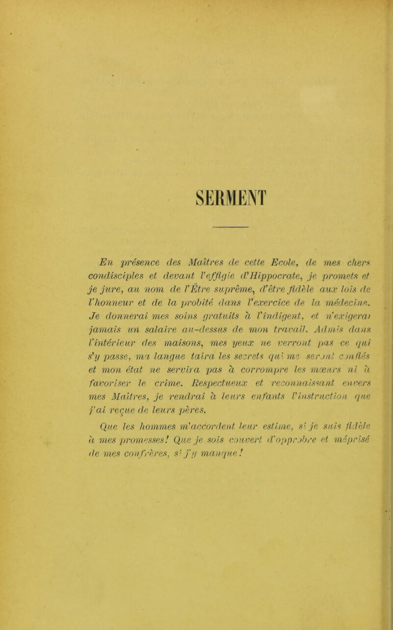 En présence des Maîtres de cette Ecole, de mes chera condisciples et devant l’effigie d’’Hippocrate^ je promets et je jure, au nom de TÊtre suprême, d’être fidèle aux lois d.e l'honneur et de la pi'ohité dans l'exercice de la médecine. Je donnerai mes soins gratuits a l'indigent, et n'exigera/ jamais un salaire au-dessus de mon travail. Admés dans l’intérieur des maisons, mes yeux ne verront pas ce qui s'y passe, ma langue taira les secrets qui me seront cjafiés et mon état ne servira pas a corrompre les mœurs ni h favoriser le crime. Respectueux et reconnaissant envers mes Maîtres, je rendrai à leurs enfants Vinstruction (pie fai reçue de leurs pères. Que les hommes m'accordent leur estime, si je suis fidèle h mes promesses! Que je sois couvert d'opprobre et méprisé de mes confrè,res, s'fy manque!