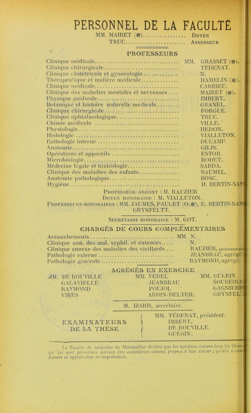 PERSONNEL DE LA FACULTE MM. MA1RET (#) Doyen TRUC Assesseur PROFESSEURS Clinique médicale MM. GRASSET (#). Clinique chirurgicale TEDENAT. Clinique obstétricale et gynécologie N. Thérapeutique et matière médicale HAMEEIN (#). Clinique médicale CARR1EU. Clinique des maladies mentales cl nerveuses MAIRET (#). Physique médicale IMBERT. Botanique et histoire naturelle médicale GRANEL. Clinique chirurgicale FORGUE. Clinique ophtalmologique TRUC. Chimie médicale VILLE. ' Physiologie HEDON. Histologie VIALLETON. Pathologie interne DUCAMP. Anatomie GILIS. Opérations et appareils ESTOR. M icrohiologie RODET. Médecine légale et toxicologie SARDA. Clinique des maladies des enfants BaUMEL. Anatomie pathologique * BOSC. Hygiène ' H. BERT1N-SAN Professeur-adjoint : M. RAUZIER Doyen honoraire : M. VIALLETON. Professeurs honoraires : MM. JAUMES, PAULET (O.#), E- BERT1N-SAN GRYNFELTT. Secrétaire honoraiue : M. GOT. CHARGÉS DE COURS COMPLÉMENTAIRES Accouchements MM N. Clinique ann. des mal. syphil. et cutanées N. Clinique annexe des maladies des vieillards ... RAUZIER, professeur-ad Pathologie externe JEANBRAU, agrégé. Pathologie générale RAYMOND, agrégé. AGRÉGÉS EN EXERCICE MM. DE ROI!VILLE MM. VEDEL MM. GUERIN GALAVIELLE JEANBRAU SOUBEIRA RAYMOND POUJOL  GAGNIERE VIRES ARDIN-DELTEIL GRYNFELt M. IZARD, secrétaire. l MM. TEDENAT, président. E X A M I N A T E U It S \ IM BF.RT. DE LA THÈSE ) DE ROUVILLE. GUERIN. I.a Faculté Je médecine de Montpellier déclare que les opinions émises dans les Disse qui lui sont présentées doivent être considérées comme propres à leur auteur ; qu elle u eut' donner ni approbation ni improbation.