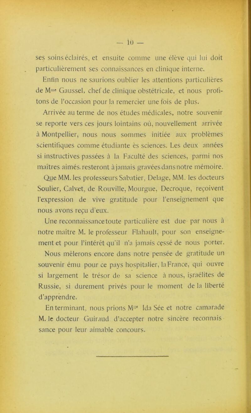 ses soins éclairés, et ensuite comme une élève qui lui doit particulièrement ses connaissances en clinique interne. Enfin nous ne saurions oublier les attentions particulières de Mme Gaussel, chef de clinique obstétricale, et nous profi- tons de l’occasion pour la remercier une fois de plus. Arrivée au terme de nos études médicales, notre souvenir se reporte vers ces jours lointains où, nouvellement arrivée à Montpellier, nous nous sommes initiée aux problèmes scientifiques comme étudiante ès sciences. Les deux années si instructives passées à la Faculté des sciences, parmi nos maîtres aimés, resteront à jamais gravées dans notre mémoire. Que MM. les professeurs Sabatier, Delage, MM. les docteurs Soulier, Calvet, de Rouville, Mourgue, Decroque, reçoivent l’expression de vive gratitude pour l’enseignement que nous avons reçu d'eux. 5 Une reconnaissance toute particulière est due par nous à notre maître M. le professeur Flahault, pour son enseigne- ment et pour l’intérêt qu’il n’a jamais cessé de nous porter. Nous mêlerons encore dans notre pensée de gratitude un souvenir ému pour ce pays hospitalier, la France, qui ouvre si largement le trésor de sa science à nous, israélites de Russie, si durement privés pour le moment de la liberté d’apprendre. En terminant, nous prions M11# Ida Sée et notre camarade M. le docteur Guiraud d’accepter notre sincère reconnais sance pour leur aimable concours.