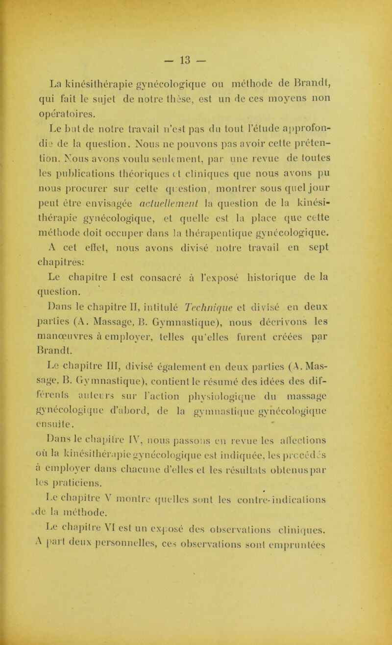 La kinésithérapie gynécologique ou méthode de Brandt, qui fait le sujet de notre thèse, est un de ces moyens non opératoires. Le but de notre travail n’est pas du tout l’étude approfon- die de la question. Nous ne pouvons pas avoir cette préten- tion. Nous avons voulu seulement, par une revue de toutes les publications théoriques e t cliniques que nous avons pu nous procurer sur cette question, montrer sous quel jour peut être envisagée actuellement la question de la kinési- thérapie gynécologique, et quelle est la place ({lie cette méthode doit occuper dans la thérapeutique gynécologique. A cet effet, nous avons divisé notre travail en sept chapitres: Le chapitre 1 est consacré à l’exposé historique de la question. Dans le chapitre II, intitulé Technique et divisé en deux parties (A. Massage, B. Gymnastique), nous décrivons les manœuvres à employer, telles qu’elles furent créées par Brandt. Le chapitre III, divisé également en deux parties ( \. Mas- sage, B. Gymnastique), contient le résumé des idées des dif- lérents auteurs sur l'action physiologique du massage gynécologique d’abord, de la gymnastique gynécologique ensuite. Dans le chapitre IV, nous passons en revue les affections où la kinésithér.ipiegynécologique est indiquée, les précédés a employer dans chacune d’elles et les résultats obtenus par les praticiens. Le chapitre \ montre quelles sont les contre-indications de la méthode. Le chapitre VI est un exposé des observations cliniques. A puil deux personnelles, ces observations sont empruntées