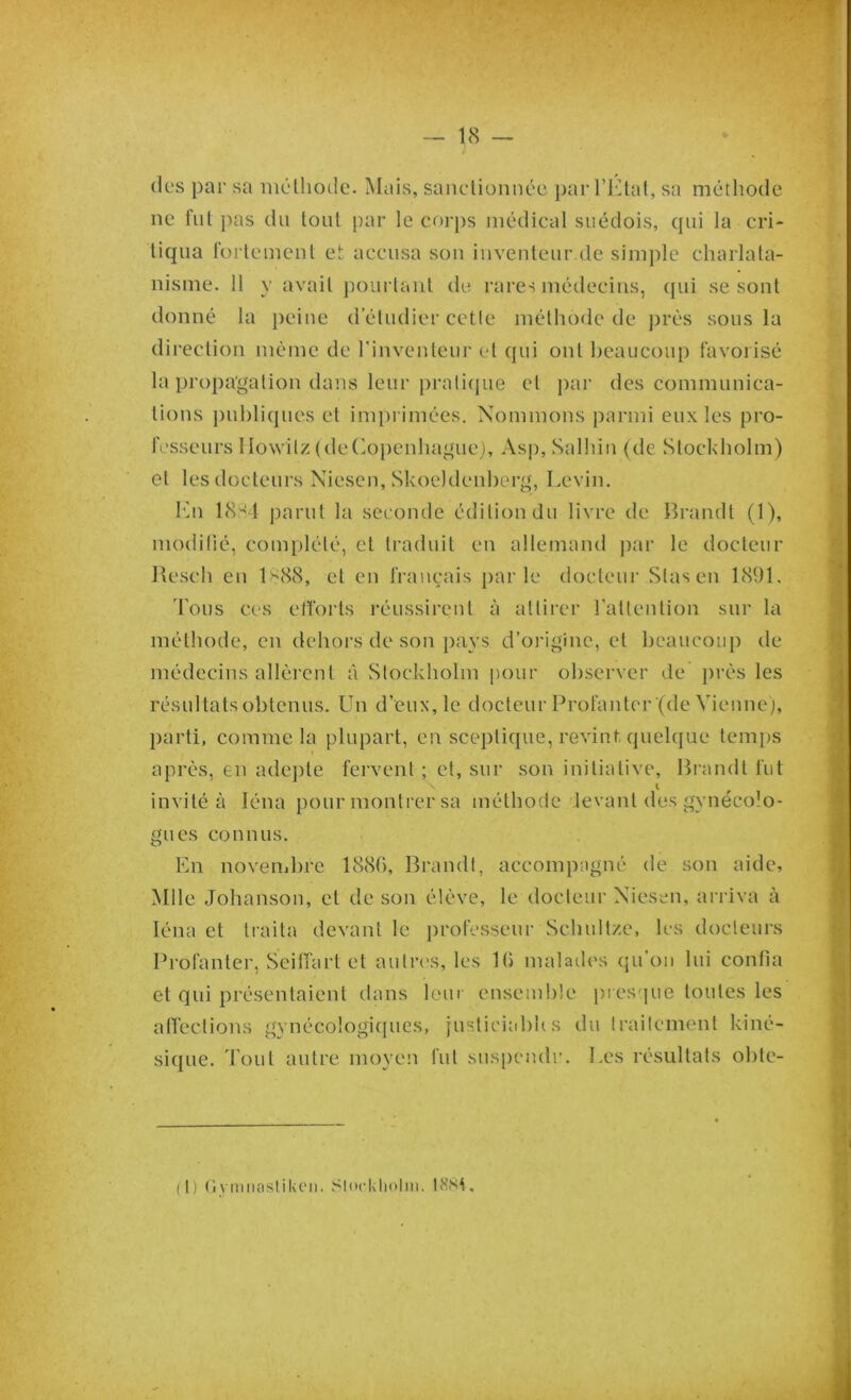 des par sa méthode. Mais, sanctionnée par l’Etat, sa méthode ne fut pas du tout par le corps médical suédois, qui la cri- tiqua fortement et accusa son inventeur de simple charlata- nisme. 11 y avait pourtant de rares médecins, qui se sont donné la peine d’étudier cette méthode de prés sous la direction même de l'inventeur et qui ont beaucoup favorisé la propagation dans leur pratique et par des communica- tions publiques et imprimées. Nommons parmi eux les pro- fesseurs llowitz (deCopenhague), Asp, Salhin (de Stockholm) et les docteurs Niescn, Skoeldenberg, Levin. En 18S4 parut la seconde édition du livre de Brandt (1), modifié, complété, et traduit en allemand par le docteur Reseli en lsS8, et en français parle docteur Slasen 1891. Tous ces efforts réussirent à attirer l'attention sur la méthode, en dehors de son pays d’origine, et beaucoup de médecins allèrent à Stockholm pour observer de près les résultats obtenus. Un d’eux, le docteur Profantcr (de Vienne), parti, comme la plupart, en sceptique, revint quelque temps après, en adepte fervent ; et, sur son initiative, Brandt fut invité à léna pour montrer sa méthode levant des gynécolo- gues connus. En novembre 1880, Brandt, accompagné de son aide, Mlle Johanson, et de son élève, le docteur Niesen, arriva à léna et traita devant le professeur Schultze, les docteurs Profanter, Seiffart et autres, les 1 (5 malades qu’on lui confia et qui présentaient dans leur ensemble presque toutes les affections gynécologiques, justiciables du traitement kine- sique. Tout autre moyen fut suspendu. Les résultats obte- (l) Gymnastilvcn. Stockholm. 18Si.