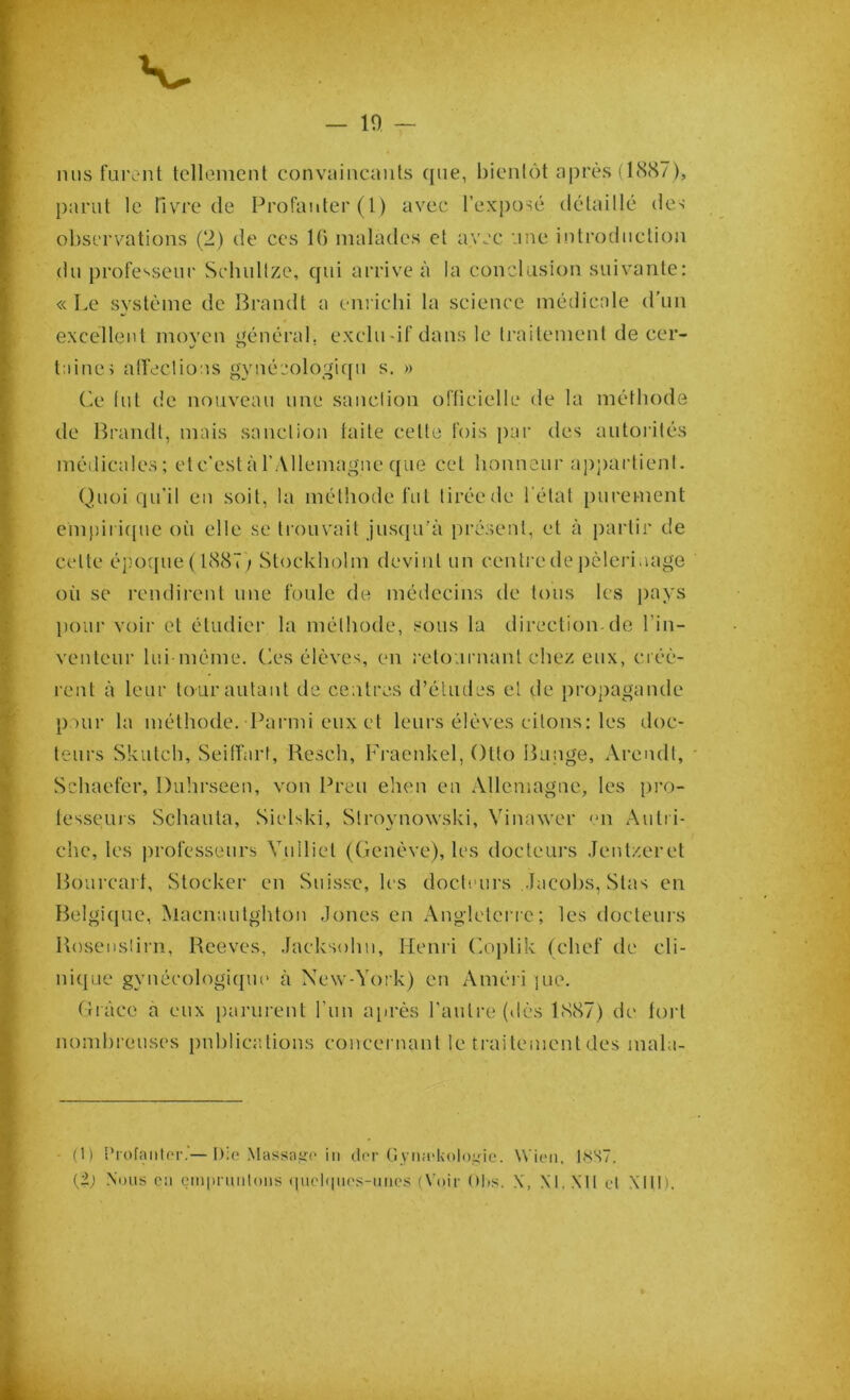 — 10 nus furent tellement convaincants que, bientôt après (1887), parut le livre de Profanter(l) avec l’exposé détaillé des observations (2) de ces 10 malades et avec une introduction du professeur Schullze, qui arrive à la conclusion suivante: « Le système de Brandi a enrichi la science médicale d’un excellent moven général, exclu-if dans le traitement de cer- laine> affections gynéeologiqu s. » Ce tnt de nouveau une sanction officielle de la méthode de Brandi, mais sanction faite celte fois par des autorités médicales; et c'est à l’Allemagne que cet honneur appartient. Quoiqu'il en soit, la méthode fut tirée de 1 état purement empirique où elle se trouvait jusqu’à présent, et à partir de celte époque (1887) Stockholm devint un centre de pèlerinage où se rendirent une foule de médecins de tous les pays pour voir et étudier la méthode, sous la direction-de l’in- venteur lui même. Ces élèves, en retournant chez eux, créè- rent à leur tour autant de centres d’études et de propagande pour la méthode. Parmi eux et leurs élèves citons: les doc- teurs Skutch, Seiffart, Rescli, Fraenkel, Otto Bunge, Arendt, Schaefer, Duhrseen, von Preu ehen en Allemagne, les pro- lessems Schauta, Sielski, Stroynowski, Vimnver en Autri- che, les professeurs Vulliet (Genève), les docteurs Jentzeret Bourcart, Stocker en Suisse, les docteurs Jacobs, Stas en Belgique, Macnautghton Jones en Angleterre; les docteurs Rosenslirn, Reeves, Jacksohn, Henri Coplik (chef de cli- nique gynécologique à New-York) en Améri ]ue. Grâce a eux parurent l'un après l'autre (dès 1887) de tort nombreuses publications concernant le traitement des mala- (1) Profanter.’—Die Massage in der -Gymekologie. Wien. 1NS7.