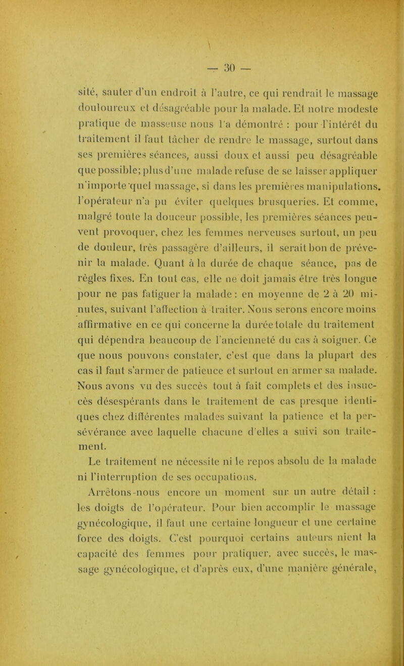 site, sauter d’un endroit à l’autre, ce qui rendrait le massage douloureux et désagréable pour la malade. Et notre modeste pratique de masseuse nous l’a démontré : pour l’intérêt du traitement il faut tâcher de rendre le massage, surtout dans ses premières séances, aussi doux cl aussi peu désagréable que possible; plusd’unc malade refuse de se laisser appliquer n’importe quel massage, si dans les premières manipulations, l’opérateur n’a pu éviter quelques brusqueries. Et comme, malgré toute la douceur possible, les premières séances peu- vent provoquer, chez les femmes nerveuses surtout, un peu de douleur, très passagère d’ailleurs, il serait bon de préve- nir la malade. Quant à la durée de chaque séance, pas de règles fixes. En tout cas, elle ne doit jamais être très longue pour ne pas fatiguer la malade: en moyenne de 2 à 20 mi- nutes, suivant l’affection à traiter. Nous serons encore moins affirmative en ce qui concerne la durée totale du traitement qui dépendra beaucoup de l'ancienneté du cas à soigner. Ce que nous pouvons constater, c’est que dans la plupart des cas il faut s’armer de patience et surtout en armer sa malade. Nous avons vu des succès tout à fait complets et des insuc- cès désespérants dans le traitement de cas presque identi- ques chez différentes malades suivant la patience et la per- sévérance avec laquelle chacune d'elles a suivi son traite- ment. Le traitement ne nécessite ni le repos absolu de la malade ni l’interruption de ses occupations. Arrêtons-nous encore un moment sur un autre détail : les doigts de l’opérateur. Pour bien accomplir le massage gynécologique, il faut une certaine longueur et une certaine force des doigts. C’est pourquoi certains auteurs nient la capacité des femmes pour pratiquer, avec succès, le mas- sage gynécologique, et d’après eux, d'une manière générale,