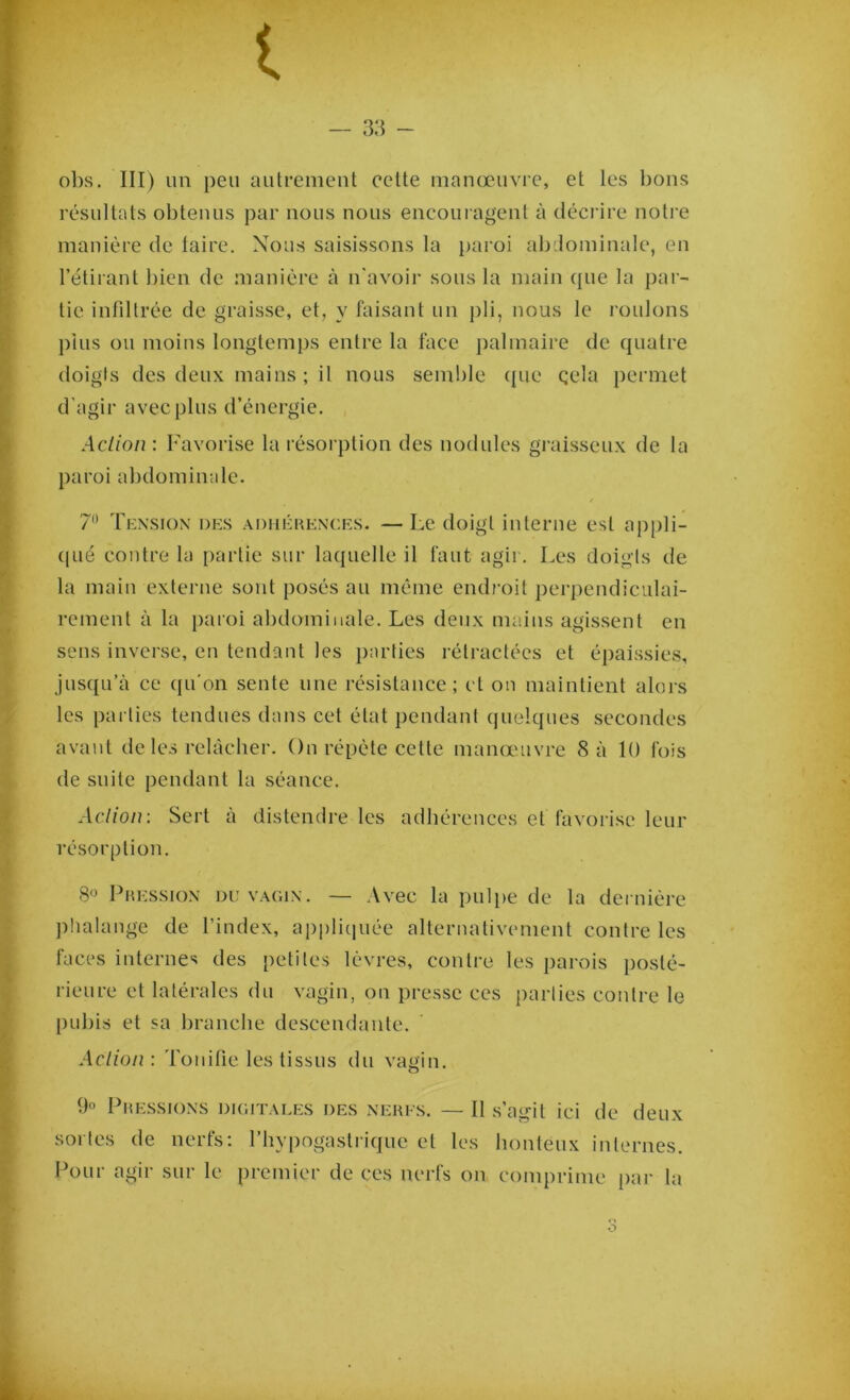 obs. III) un peu autrement cette manœuvre, et les bons résultats obtenus par nous nous encouragent à décrire notre manière de laire. Nous saisissons la paroi abdominale, en l’étirant bien de manière à n'avoir sous la main que la par- tie infiltrée de graisse, et, y faisant un pli, nous le roulons plus ou moins longtemps entre la face palmaire de quatre doigts des deux mains ; il nous semble (pie çela permet d’agir avec plus d’énergie. Action : Favorise la résorption des nodules graisseux de la paroi abdominale. 7° Tension des adhérences. — Le doigt interne est appli- qué contre la partie sur laquelle il faut agir. Les doigts de la main externe sont posés au même endroit perpendiculai- rement à la paroi abdominale. Les deux mains agissent en sens inverse, en tendant les parties rétractées et épaissies, jusqu’à ce qu'on sente une résistance; et on maintient alors les parties tendues dans cet état pendant quelques secondes avant de les relâcher. On répète cette manœuvre 8 à 10 fois de suite pendant la séance. Action: Sert à distendre les adhérences et favorise leur résorption. 8° Pression du vagin. — Avec la pulpe de la dernière phalange de l’index, appliquée alternativement contre les faces internes des petites lèvres, contre les parois posté- rieure et latérales du vagin, on presse ces parties contre le pubis et sa branche descendante. Action: Tonifie les tissus du vagin. 9° Pressions digitales des nerfs. — Il s’agit ici de deux sortes de nerfs: l’hypogastrique et les honteux internes. Pour agir sur le premier de ces nerfs on comprime par la