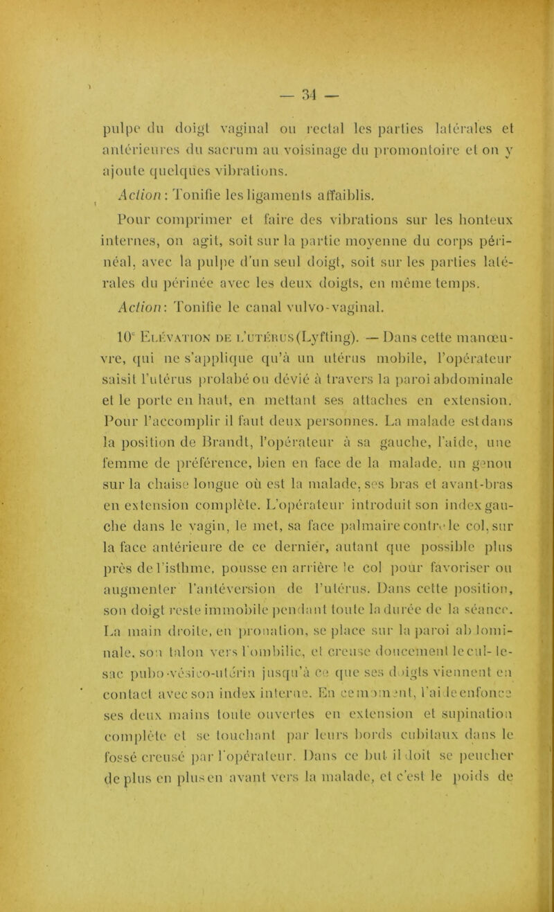 34 — pulpe du doigt vaginal ou rectal les parties latérales et antérieures du sacrum au voisinage du promontoire et on y ajoute quelques vibrations. Aclioiu Tonifie les ligaments affaiblis. Pour comprimer et faire des vibrations sur les honteux internes, on agit, soit sur la partie moyenne du corps péri- néal, avec la pulpe d’un seul doigt, soit sur les parties laté- rales du périnée avec les deux doigts, en même temps. Action : Tonifie le canal vulvo-vaginal. 10“ Elévation de l’utérus (Lyfting). — Dans cette manœu- vre, qui ne s’applique qu’à un utérus mobile, l’opérateur saisit l’utérus prohibé ou dévié à travers la paroi abdominale et le porte en haut, en mettant ses attaches en extension. Pour l’accomplir il faut deux personnes. La malade est dans la position de Brandt, l’opérateur à sa gauche, l’aide, une femme de préférence, bien en face de la malade, un genou sur la chaise longue où est la malade, ses bras et avant-bras en extension complète. L’opérateur introduit son index gau- che dans le vagin, le met, sa face palmaire contrôle col. sur la face antérieure de ce dernier, autant que possible plus près de l’isthme, pousse en arrière le col pour favoriser ou augmenter l’antéversion de l’utérus. Dans cette position, son doigt reste immobile pendant toute la durée de la séance. La main droite, en pronalion, se place sur la paroi ab tomi- nale. son talon vers l'ombilic, et creuse doucement lecul- Ic- sac pubo-vésieo-ulérin jusqu’à ce que ses doigts viennent en contact avec son index interne. En ce moment, l'ai leenfonce ses deux mains toute ouvertes en extension et supination complète et se louchant par leurs bords cubitaux dans le fossé creusé par l'opérateur. Dans ce but il doit se pencher déplus en plus en avant vers la malade, et c’est le poids de