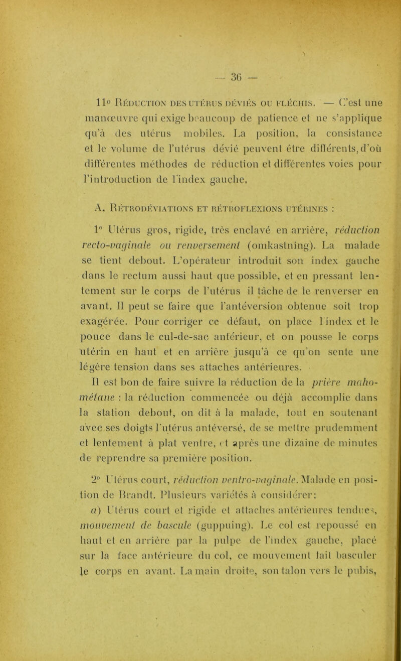 — 30 — 11° Réduction des utérus déviés ou fléchis. — (l’est 1111e manœuvre qui exige beaucoup de patience et ne s’applique qu’à des utérus mobiles. La position, la consistance et le volume de l’utérus dévié peuvent être différents, d’où différentes méthodes de réduction et différentes voies pour l’introduction de l'index gauche. A. Rétrodéviations et rétroflexions utérines : 1° Utérus gros, rigide, très enclavé en arrière, réduction recto-vaginale on renversement (omkastning). La malade se tient debout. L’opérateur introduit son index gauche dans le rectum aussi haut que possible, et en pressant len- tement sur le corps de l’utérus il tâche de le renverser en avant. Il peut se faire que l’antéversion obtenue soit trop exagérée. Pour corriger ce défaut, on place 1 index et le pouce dans le cul-de-sac antérieur, et on pousse le corps utérin en haut et en arrière jusqu’à ce qu’on sente une légère tension dans ses attaches antérieures. Il est bon de faire suivre la réduction de la prière maho- métane : la réduction commencée ou déjà accomplie dans la station debout, on dit à la malade, tout en soutenant avec ses doigts l'utérus antéversé, de se mettre prudemment et lentement à plat ventre, ( t après une dizaine de minutes de reprendre sa première position. 2° Utérus court, réduction venlro-vaginalc. Malade en posi- tion de Rrandt. Plusieurs variétés à considérer: a) Utérus court et rigide et attaches antérieures tendues, mouvement de bascule (guppuing). Le col est repoussé en haut et en arrière par la pulpe de l’index gauche, placé sur la face antérieure du col, ce mouvement lait basculer le corps en avant. La main droite, son talon vers le pubis,