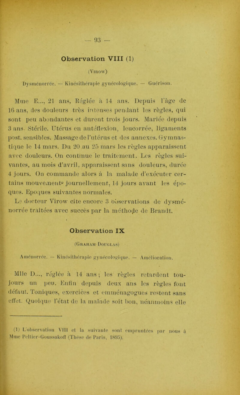 Observation VIII (1) (VlROw) Dysménorrée. — Kinésithérapie gynécologique. — Guérison. Mme E..., 21 ans, Réglée à 14 ans. Depuis l’âge de 16 ans, des douleurs très intenses pendant les règles, qui sont peu abondantes et durent trois jours. Mariée depuis 3 ans. Stérile. Utérus en antétlexion, leucorrée, ligaments post. sensibles. Massage de l’utérus et des annexes. Gymnas- tique le 14 mars. Du 20 au 25 mars les règles apparaissent avec douleurs. On continue le traitement. Les règles sui- vantes, au mois d’avril, apparaissent sans douleurs, durée 4 jours. On commande alors à la malade d’exécuter cer- tains mouvement0 journellement, 14 jours avant les épo- ques. Epoques suivantes normales. Le docteur Virow cite encore 3 Observations de dysmé- norrée traitées avec succès par la méthode de Brandt. i Observation IX (Graham Douglas) Ainénorrée. — Kinésithérapie gynécologique. — Amélioration. Mlle D..., réglée à 14 ans ; les règles retardent tou- jours un peu. Enfin depuis deux ans les règles font défaut. Toniques, exercices et emménagogues restent sans . effet. Quoique l’état de la malade soit bon, néanmoins elle (1) I.observation VIII et la suivante sont empruntées par nous à Mme Peltier-Goussakofl (Thèse de Paris, 1893).