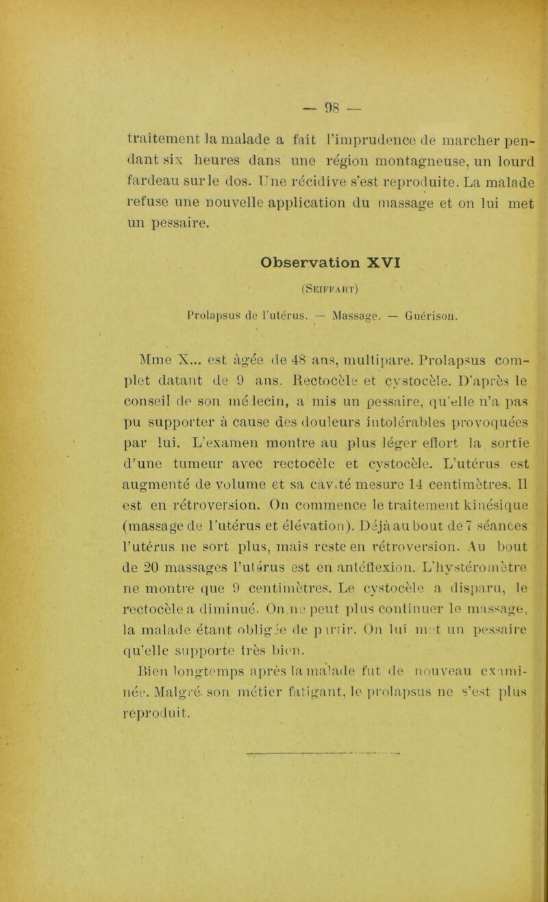 traitement la malade a fait l’imprudence de marcher pen- dant six heures dans une région montagneuse, un lourd fardeau sur le dos. Une récidive s’est reproduite. La malade refuse une nouvelle application du massage et on lui met un pessaire. Observation XVI (Seiffaht) Prolapsus de l’utérus. — Massage. — Guérison. i Mme X... est âgée de 48 ans, multipare. Prolapsus com- plet datant de 9 ans. Rectocèle et cystoeèle. D’après le conseil de son médecin, a mis un pessaire, qu’elle n’a pas pu supporter à cause des douleurs intolérables provoquées par lui. L’examen montre au plus léger effort la sortie d’une tumeur avec rectocèle et cystoeèle. L’utérus est augmenté de volume et sa cav.té mesure 14 centimètres. Il est en rétroversion. On commence le traitement kinésique (massage de l’utérus et élévation). Déjà au bout de 7 séances l’utérus ne sort plus, mais reste en rétroversion. Au bout de 20 massages l’utérus est en antéflexion. L’hvstéromètre ne montre que 9 centimètres. Le cystoeèle a disparu, le rectocèle a diminué. On.ne peut plus continuer le massage, la malade étant obligée de punir. On lui m et un pessaire qu’elle supporte très bien. Rien longtemps après la malade fut de nouveau exami- née. Malgré-son métier fatigant, le prolapsus ne s’est plus reproduit.