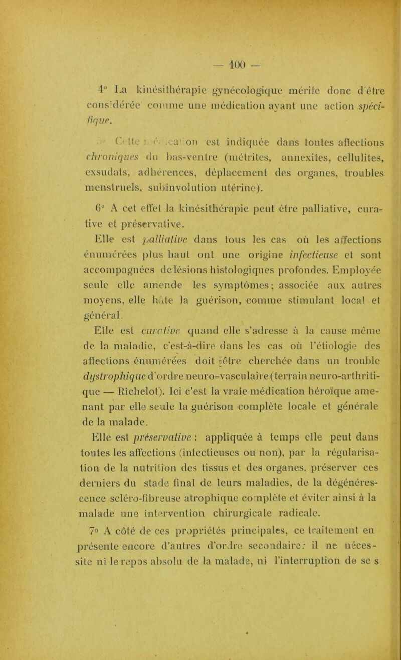 4° La kinésithérapie gynécologique mérite donc d'être considérée comme une médication ayant une action spéci- fique. C< lie r .ca’ion est indiquée dans toutes atïcctions chroniques du bas-ventre (métrites, annexites, cellulites, exsudais, adhérences, déplacement des organes, troubles menstruels, subinvolution utérine). 6J A cet effet la kinésithérapie peut être palliative, cura- tive et préservalive. Elle est palliative dans tous les cas où les affections énumérées plus haut ont une origine infectieuse et sont accompagnées de lésions histologiques profondes. Employée seule elle amende les symptômes; associée aux autres moyens, elle hâte la guérison, comme stimulant local et général Elle est curative quand elle s’adresse à la cause même de la maladie, c’est-à-dire dans les cas où l’étiologie des affections énumérées doit |être cherchée dans un trouble dystrophique d’ordre neuro-vasculaii e(terrain neuro-arthriti- que — Richelot). Ici c’est la vraie médication héroïque ame- nant par elle seule la guérison complète locale et générale de la malade. Elle est prêservative : appliquée à temps elle peut dans toutes les affections (infectieuses ou non), par la régularisa- tion de la nutrition des tissus et des organes, préserver ces derniers du stade final de leurs maladies, de la dégénéres- cence scléro-fibreuse atrophique complète et éviter ainsi à la malade une intervention chirurgicale radicale. 7° A côté de ces propriétés principales, ce traitement en présente encore d’autres d’ordre secondaire; il ne néces- site ni le repos absolu de la malade, ni l’interruption, de se s