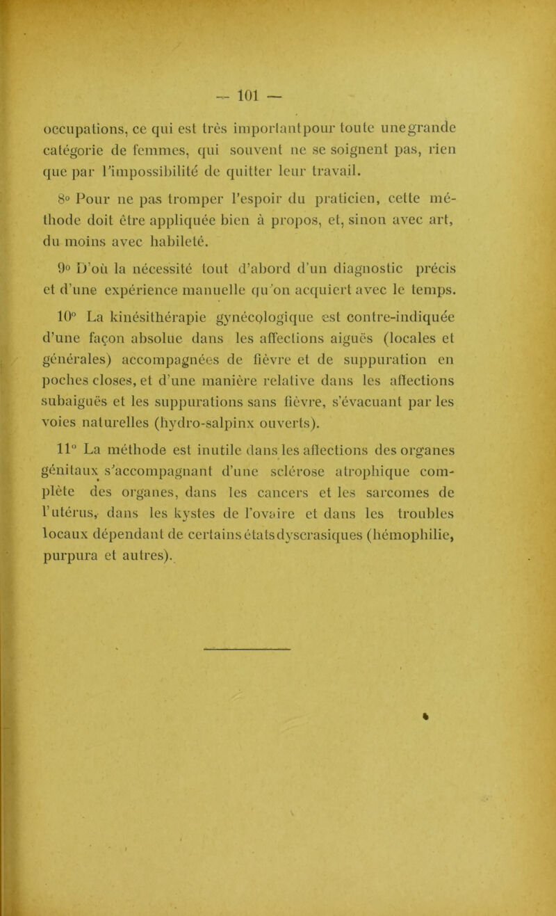 occupations, ce qui est très important pour toute une grande catégorie de femmes, qui souvent ne se soignent pas, rien que par l’impossibilité de quitter leur travail. 8° Pour ne pas tromper l’espoir du praticien, cette mé- thode doit être appliquée bien à propos, et, sinon avec art, du moins avec habileté. 9° D’où la nécessité tout d’abord d’un diagnostic précis et d’une expérience manuelle qu’on acquiert avec le temps. 10° La kinésithérapie gynécplogique est contre-indiquée d’une façon absolue dans les affections aiguës (locales et générales) accompagnées de fièvre et de suppuration en poches closes, et d’une manière relative dans les affections subaiguës et les suppurations sans fièvre, s’évacuant par les voies naturelles (hydro-salpinx ouverts). 11° La méthode est inutile dans les affections des organes génitaux s’accompagnant d’une sclérose atrophique com- plète des organes, dans les cancers et les sarcomes de l’utérus, dans les kystes de l’ovaire et dans les troubles locaux dépendant de certains étatsdyscrasiques (hémophilie, purpura et autres). «