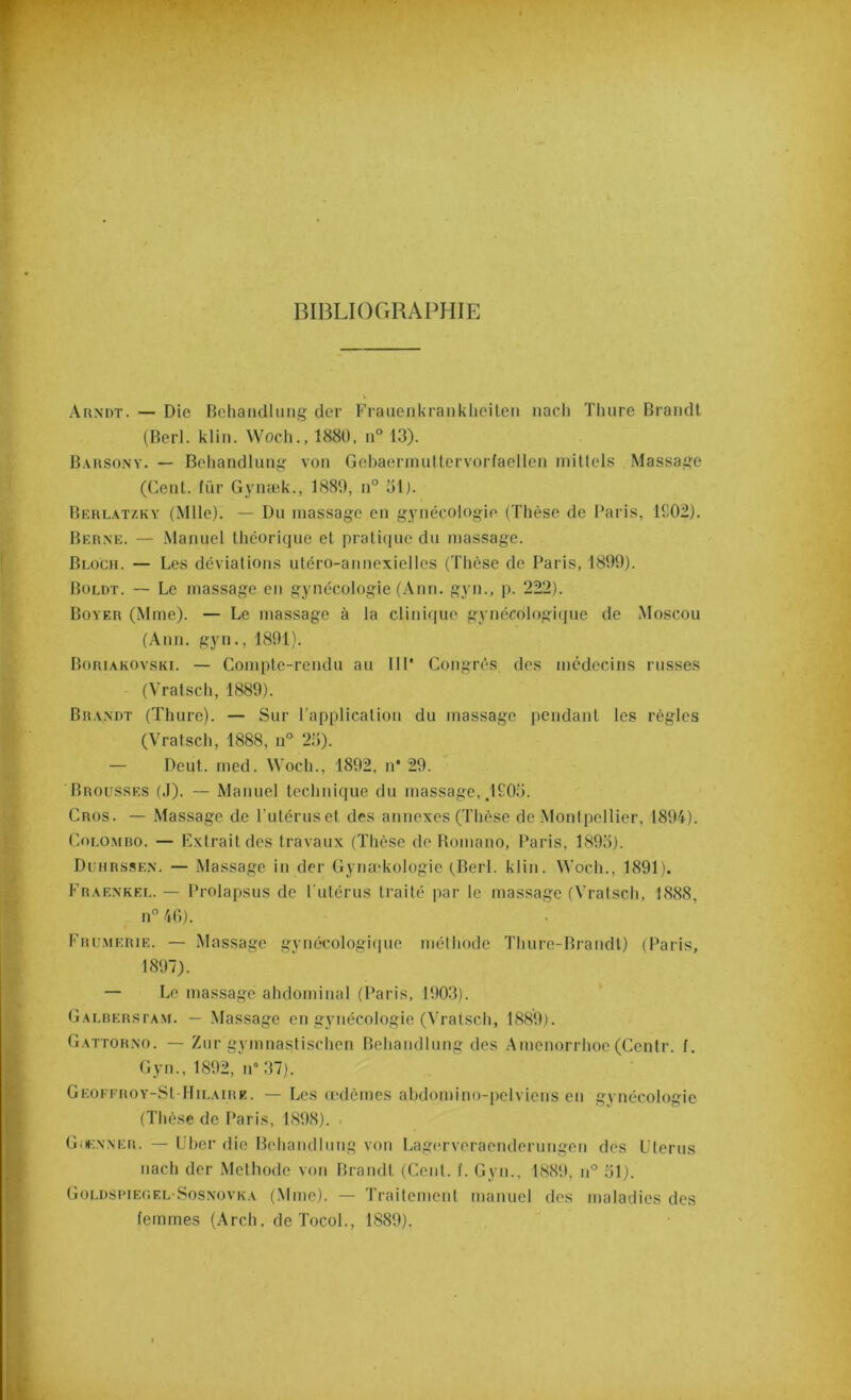 BIBLIOGRAPHIE Arndt. — Die Behandlung der Frauenkranklieiten nach Tlmre Brandi (Berl. klin. Woch., 1880, n° 13). Barsony. — Behandlung von Gcbaermuttervorfaellen mittels Massage (Cent, für Gvnæk., 1889, n° 5lj. Berlatzky (Mlle). — Du massage en gynécologie (Thèse de Paris, 1902). Berne. — Manuel théorique et pratique du massage. Bloch. — Les déviations utéro-annexielles (Thèse de Paris, 1899). Boldt. — Le massage en gynécologie (Ann. gyn., p. 222). Boyer (Mme). — Le massage à la clinique gynécologique de Moscou (Ann. gyn., 1891). Boriakovski. — Compte-rendu au IIP Congrès des médecins russes (Vratsch, 1889). Brandt (Thure). — Sur l’application du massage pendant les règles (Vratsch, 1888, n° 25). — Deut. med. Woch., 1892, n* 29. Brousses (.1). -- Manuel technique du massage, .1905. Gros. — Massage de l'utéruset des annexes (Thèse de Montpellier, 1894). Colombo. — Extrait des travaux (Thèse de Romano, Paris, 1895). Duhrssen. — Massage in der Gynækologie (Berl. klin. Woch., 1891). Fràenkel. — Prolapsus de l'utérus traité par le massage (Vratsch, 1888, n° 4G). Frumerie. — Massage gynécologique méthode Tliure-Brandt) (Paris, 1897). — Le massage abdominal (Paris, 1903). Galberstam. — Massage en gynécologie (Vratsch, 1889). Gattorno. — Zur gymnastischen Behandlung des Amenorrhoe (Centr. f. Gyn., 1892, n° 37). Geoffroy-SI Hilaire. — Les œdèmes abdomino-pelviens en gynécologie (Thèse de Paris, 1898). Goknner. — Cher die Behandlung von Lagcrveraenderungen des Utérus nach der Méthode von Brandt (Ceid. f. Gyn., 1889. n° 51). Goldspiec.el-Sosnovka (Mme). — Traitement manuel des maladies des femmes (Arch. de Tocol., 1889).