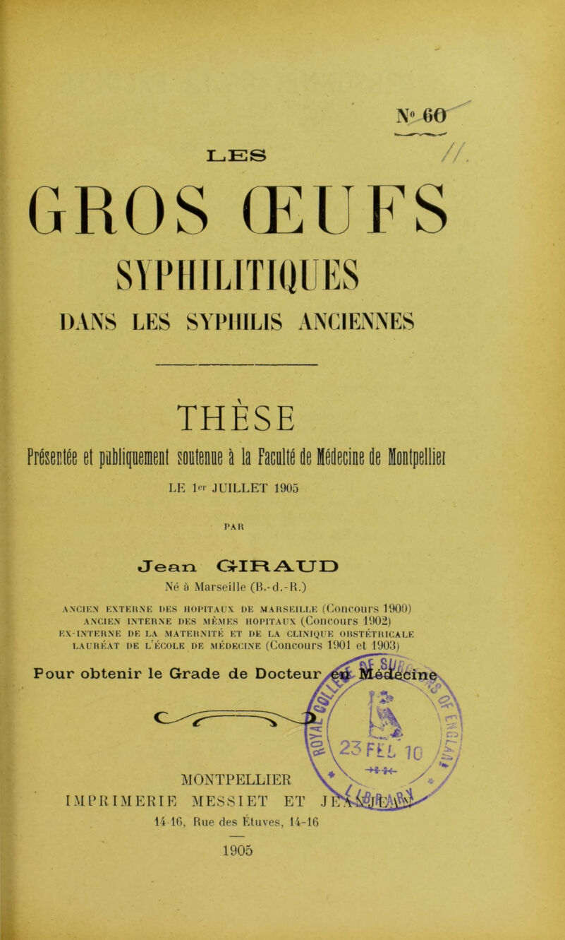 LES Zr^ N» 6& //, GROS ŒUFS ‘4 •\ •1 THÈSE 3 PrÉseclÉe et paMipemcDt soaletiie à la FacallÉ de idecine de HoBlpelliei , ■ « LE lo' JUILLET 1905 PAR ; Jean GJ-IRALTID Né à Marseille (B.-cL-R.) ANCIIC.N KXTERNK DES HOPITAUX DE MARSEILLE (CoHCOUrS 1900) ANCIEN INTERNE DES MÊMES HOPITAUX (ConCOUrS 1902) EX-INTERNE DE LA MATERNITÉ ET DE LA CLINIQUE ORSTÉTRICALE S LAURÉAT DE l’ÉCOLE DE MÉDECINE (CoHCOUrS 1901 et 1903) 1905